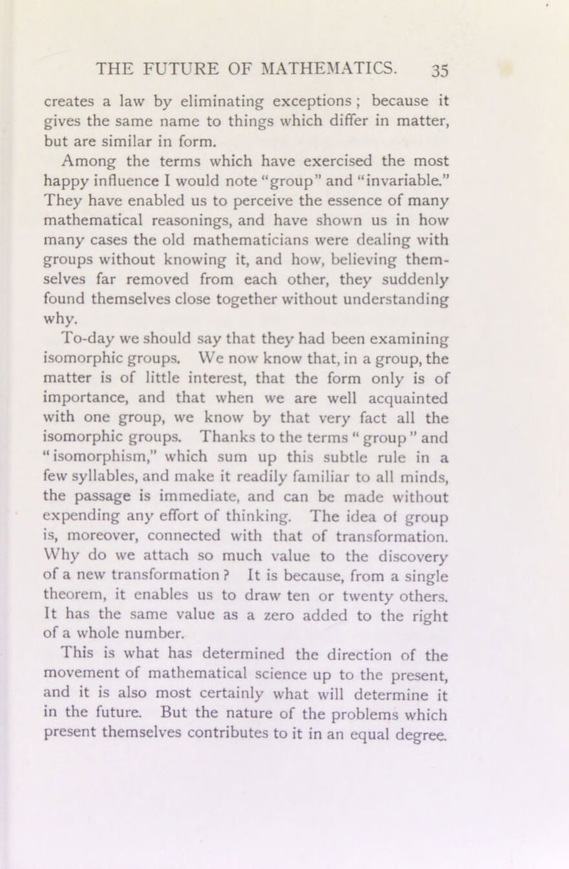 creates a law by eliminating exceptions ; because it gives the same name to things which differ in matter, but are similar in form. Among the terms which have exercised the most happy influence I would note “group” and “invariable.” They have enabled us to perceive the essence of many mathematical reasonings, and have shown us in how many cases the old mathematicians were dealing with groups without knowing it, and how, believing them- selves far removed from each other, they suddenly found themselves close together without understanding why. To-day we should say that they had been examining isomorphic groups. We now know that, in a group, the matter is of little interest, that the form only is of importance, and that when we are well acquainted with one group, we know by that very fact all the isomorphic groups. Thanks to the terms “ group ” and “isomorphism,” which sum up this subtle rule in a few syllables, and make it readily familiar to all minds, the passage is immediate, and can be made without expending any effort of thinking. The idea of group is, moreover, connected with that of transformation. Why do we attach so much value to the discovery of a new transformation ? It is because, from a single theorem, it enables us to draw ten or twenty others. It has the same value as a zero added to the right of a whole number. This is what has determined the direction of the movement of mathematical science up to the present, and it is also most certainly what will determine it in the future. But the nature of the problems which present themselves contributes to it in an equal degree.