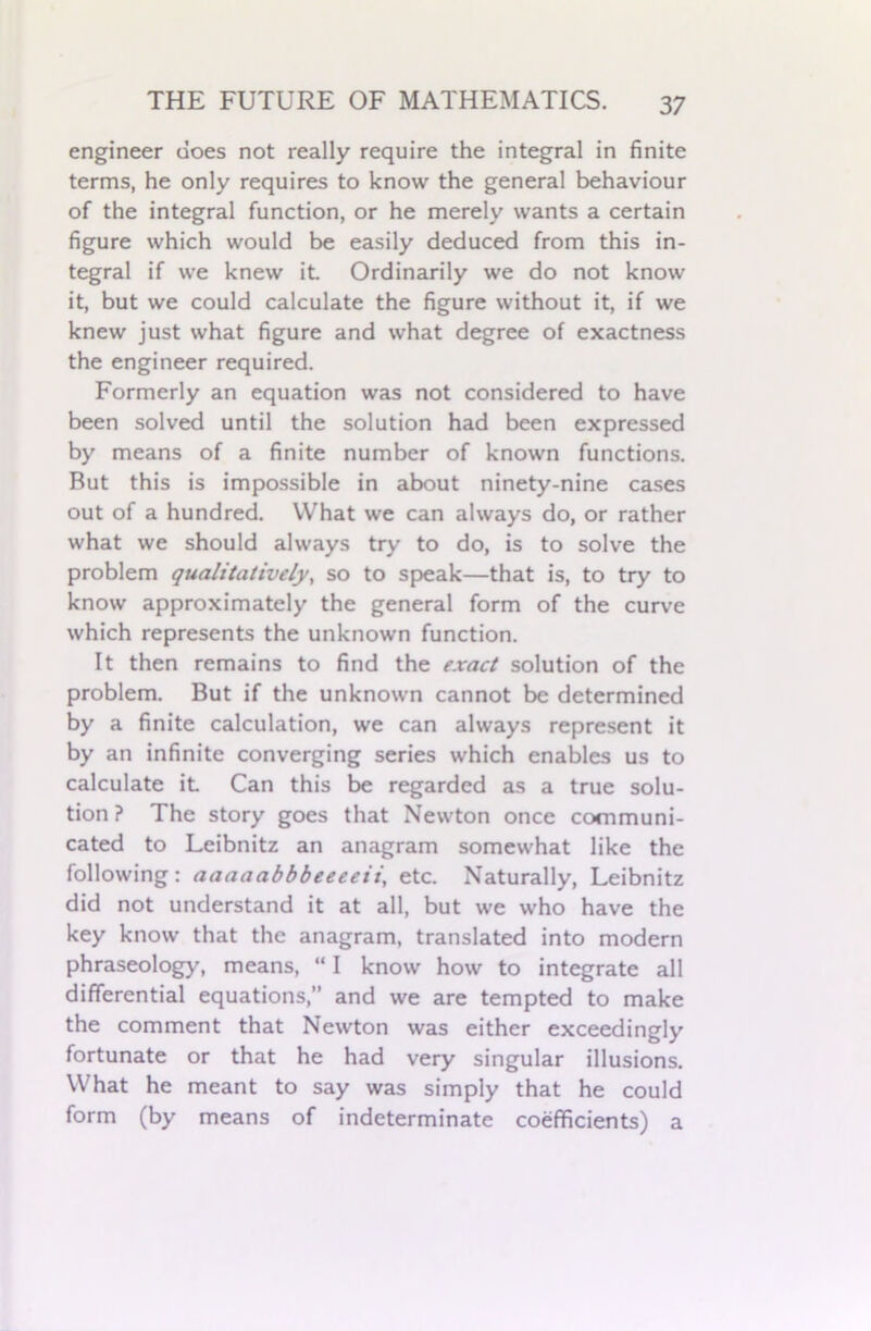 engineer does not really require the integral in finite terms, he only requires to know the general behaviour of the integral function, or he merely wants a certain figure which would be easily deduced from this in- tegral if we knew it. Ordinarily we do not know it, but we could calculate the figure without it, if we knew just what figure and what degree of exactness the engineer required. Formerly an equation was not considered to have been solved until the solution had been expressed by means of a finite number of known functions. But this is impossible in about ninety-nine cases out of a hundred. What we can always do, or rather what we should always try to do, is to solve the problem qualitatively, so to speak—that is, to try to know approximately the general form of the curve which represents the unknown function. It then remains to find the exact solution of the problem. But if the unknown cannot be determined by a finite calculation, we can always represent it by an infinite converging series which enables us to calculate it Can this be regarded as a true solu- tion ? The story goes that Newton once communi- cated to Leibnitz an anagram somewhat like the following: aaaaabbbeeeeii, etc. Naturally, Leibnitz did not understand it at all, but we who have the key know that the anagram, translated into modern phraseology, means, “ I know how to integrate all differential equations,” and we are tempted to make the comment that Newton was either exceedingly fortunate or that he had very singular illusions. What he meant to say was simply that he could form (by means of indeterminate coefficients) a