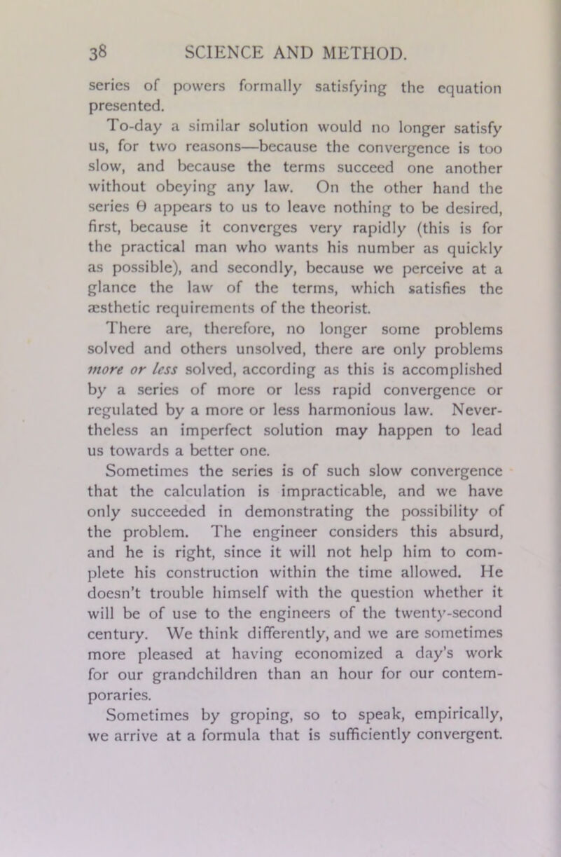 series of powers formally satisfying the equation presented. To-day a similar solution would no longer satisfy us, for two reasons—because the convergence is too slow, and because the terms succeed one another without obeying any law. On the other hand the series 0 appears to us to leave nothing to be desired, first, because it converges very rapidly (this is for the practical man who wants his number as quickly as possible), and secondly, because we perceive at a glance the law of the terms, which satisfies the aesthetic requirements of the theorist. There are, therefore, no longer some problems solved and others unsolved, there are only problems more or less solved, according as this is accomplished by a series of more or less rapid convergence or regulated by a more or less harmonious law. Never- theless an imperfect solution may happen to lead us towards a better one. Sometimes the series is of such slow convergence that the calculation is impracticable, and we have only succeeded in demonstrating the possibility of the problem. The engineer considers this absurd, and he is right, since it will not help him to com- plete his construction within the time allowed. He doesn’t trouble himself with the question whether it will be of use to the engineers of the twenty-second century. We think differently, and we are sometimes more pleased at having economized a day’s work for our grandchildren than an hour for our contem- poraries. Sometimes by groping, so to speak, empirically, we arrive at a formula that is sufficiently convergent.