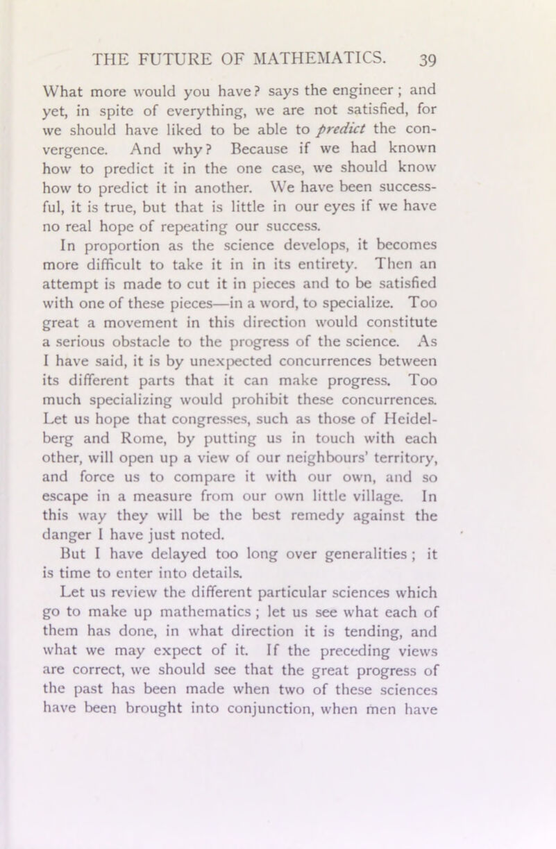 What more would you have ? says the engineer ; and yet, in spite of everything, we are not satisfied, for we should have liked to be able to predict the con- vergence. And why? Because if we had known how to predict it in the one case, we should know how to predict it in another. We have been success- ful, it is true, but that is little in our eyes if we have no real hope of repeating our success. In proportion as the science develops, it becomes more difficult to take it in in its entirety. Then an attempt is made to cut it in pieces and to be satisfied with one of these pieces—in a word, to specialize. Too great a movement in this direction would constitute a serious obstacle to the progress of the science. As I have said, it is by unexpected concurrences between its different parts that it can make progress. Too much specializing would prohibit these concurrences. Let us hope that congresses, such as those of Heidel- berg and Rome, by putting us in touch with each other, will open up a view of our neighbours’ territory, and force us to compare it with our own, and so escape in a measure from our own little village. In this way they will be the best remedy against the danger I have just noted. But I have delayed too long over generalities ; it is time to enter into details. Let us review the different particular sciences which go to make up mathematics ; let us see what each of them has done, in what direction it is tending, and what we may expect of it. If the preceding views are correct, we should see that the great progress of the past has been made when two of these sciences have been brought into conjunction, when men have