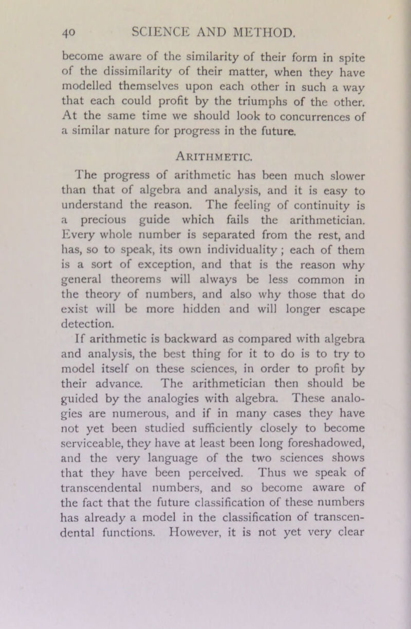 become aware of the similarity of their form in spite of the dissimilarity of their matter, when they have modelled themselves upon each other in such a way that each could profit by the triumphs of the other. At the same time we should look to concurrences of a similar nature for progress in the future. Arithmetic. The progress of arithmetic has been much slower than that of algebra and analysis, and it is easy to understand the reason. The feeling of continuity is a precious guide which fails the arithmetician. Every whole number is separated from the rest, and has, so to speak, its own individuality; each of them is a sort of exception, and that is the reason why general theorems will always be less common in the theory of numbers, and also why those that do exist will be more hidden and will longer escape detection. If arithmetic is backward as compared with algebra and analysis, the best thing for it to do is to try to model itself on these sciences, in order to profit by their advance. The arithmetician then should be guided by the analogies with algebra. These analo- gies are numerous, and if in many cases they have not yet been studied sufficiently closely to become serviceable, they have at least been long foreshadowed, and the very language of the two sciences shows that they have been perceived. Thus we speak of transcendental numbers, and so become aware of the fact that the future classification of these numbers has already a model in the classification of transcen- dental functions. However, it is not yet very clear