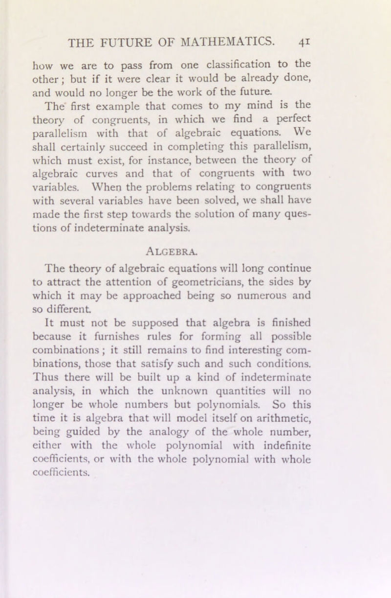 how we are to pass from one classification to the other; but if it were clear it would be already done, and would no longer be the work of the future. The first example that comes to my mind is the theory of congruents, in which we find a perfect parallelism with that of algebraic equations. We shall certainly succeed in completing this parallelism, which must exist, for instance, between the theory of algebraic curves and that of congruents with two variables. When the problems relating to congruents with several variables have been solved, we shall have made the first step towards the solution of many ques- tions of indeterminate analysis. Algebra. The theory of algebraic equations will long continue to attract the attention of geometricians, the sides by which it may be approached being so numerous and so different It must not be supposed that algebra is finished because it furnishes rules for forming all possible combinations ; it still remains to find interesting com- binations, those that satisfy such and such conditions. Thus there will be built up a kind of indeterminate analysis, in which the unknown quantities will no longer be whole numbers but polynomials. So this time it is algebra that will model itself on arithmetic, being guided by the analogy of the whole number, either with the whole polynomial with indefinite coefficients, or with the whole polynomial with whole coefficients.