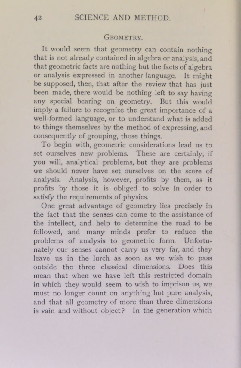 Geometry. It would seem that geometry can contain nothing that is not already contained in algebra or analysis, and that geometric facts are nothing but the facts of algebra or analysis expressed in another language. It might be supposed, then, that after the review that has just been made, there would be nothing left to say having any special bearing on geometry. Hut this would imply a failure to recognize the great importance of a well-formed language, or to understand what is added to things themselves by the method of expressing, and consequently of grouping, those things. To begin with, geometric considerations lead us to set ourselves new problems. These are certainly, if you will, analytical problems, but they are problems we should never have set ourselves on the score of analysis. Analysis, however, profits by them, as it profits by those it is obliged to solve in order to satisfy the requirements of physics. One great advantage of geometry lies precisely in the fact that the senses can come to the assistance of the intellect, and help to determine the road to be followed, and many minds prefer to reduce the problems of analysis to geometric form. Unfortu- nately our senses cannot carry us very far, and they leave us in the lurch as soon as we wish to pass outside the three classical dimensions. Does this mean that when we have left this restricted domain in which they would seem to wish to imprison us, we must no longer count on anything but pure analysis, and that all geometry of more than three dimensions is vain and without object? In the generation which