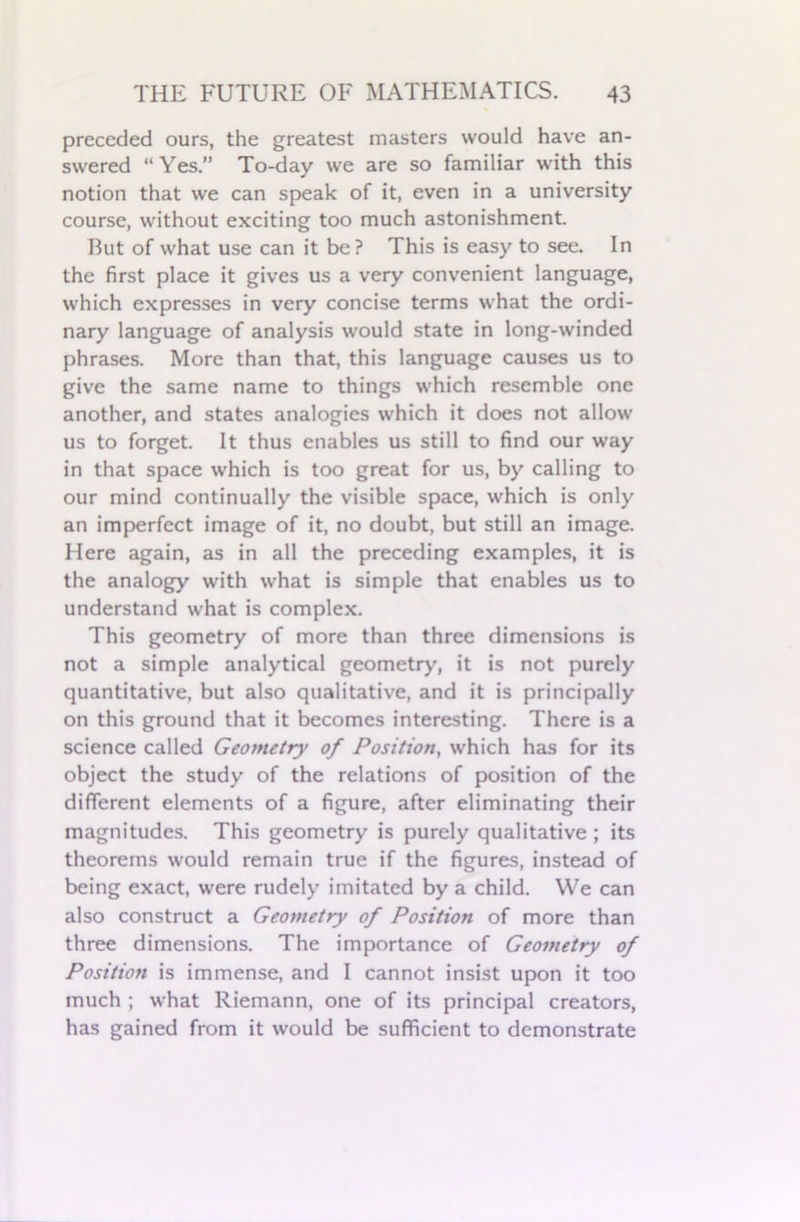 preceded ours, the greatest masters would have an- swered “Yes.” To-day we are so familiar with this notion that we can speak of it, even in a university course, without exciting too much astonishment. But of what use can it be ? This is easy to see. In the first place it gives us a very convenient language, which expresses in very concise terms what the ordi- nary language of analysis would state in long-winded phrases. More than that, this language causes us to give the same name to things which resemble one another, and states analogies which it does not allow us to forget. It thus enables us still to find our way in that space which is too great for us, by calling to our mind continually the visible space, which is only an imperfect image of it, no doubt, but still an image. Here again, as in all the preceding examples, it is the analogy with what is simple that enables us to understand what is complex. This geometry of more than three dimensions is not a simple analytical geometry, it is not purely quantitative, but also qualitative, and it is principally on this ground that it becomes interesting. There is a science called Geometry of Position, which has for its object the study of the relations of position of the different elements of a figure, after eliminating their magnitudes. This geometry is purely qualitative ; its theorems would remain true if the figures, instead of being exact, were rudely imitated by a child. VVe can also construct a Geometry of Position of more than three dimensions. The importance of Geometry of Position is immense, and I cannot insist upon it too much ; what Riemann, one of its principal creators, has gained from it would be sufficient to demonstrate