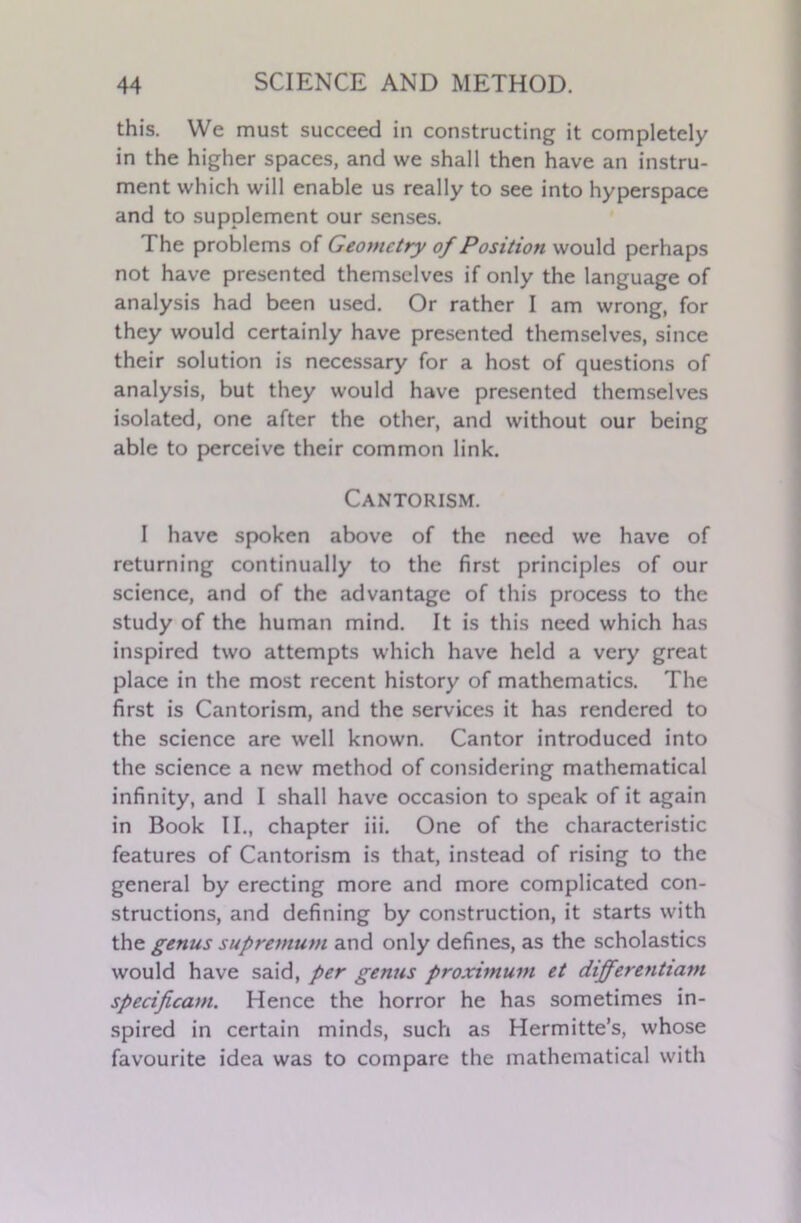 this. We must succeed in constructing it completely in the higher spaces, and we shall then have an instru- ment which will enable us really to see into hyperspace and to supplement our senses. The problems of Geometry of Position would perhaps not have presented themselves if only the language of analysis had been used. Or rather I am wrong, for they would certainly have presented themselves, since their solution is necessary for a host of questions of analysis, but they would have presented themselves isolated, one after the other, and without our being able to perceive their common link. Cantorism. I have spoken above of the need we have of returning continually to the first principles of our science, and of the advantage of this process to the study of the human mind. It is this need which has inspired two attempts which have held a very great place in the most recent history of mathematics. The first is Cantorism, and the services it has rendered to the science are well known. Cantor introduced into the science a new method of considering mathematical infinity, and I shall have occasion to speak of it again in Book II., chapter iii. One of the characteristic features of Cantorism is that, instead of rising to the general by erecting more and more complicated con- structions, and defining by construction, it starts with the genus supremum and only defines, as the scholastics would have said, per genus proximuin et differentiam specifica>n. Hence the horror he has sometimes in- spired in certain minds, such as Hermitte’s, whose favourite idea was to compare the mathematical with