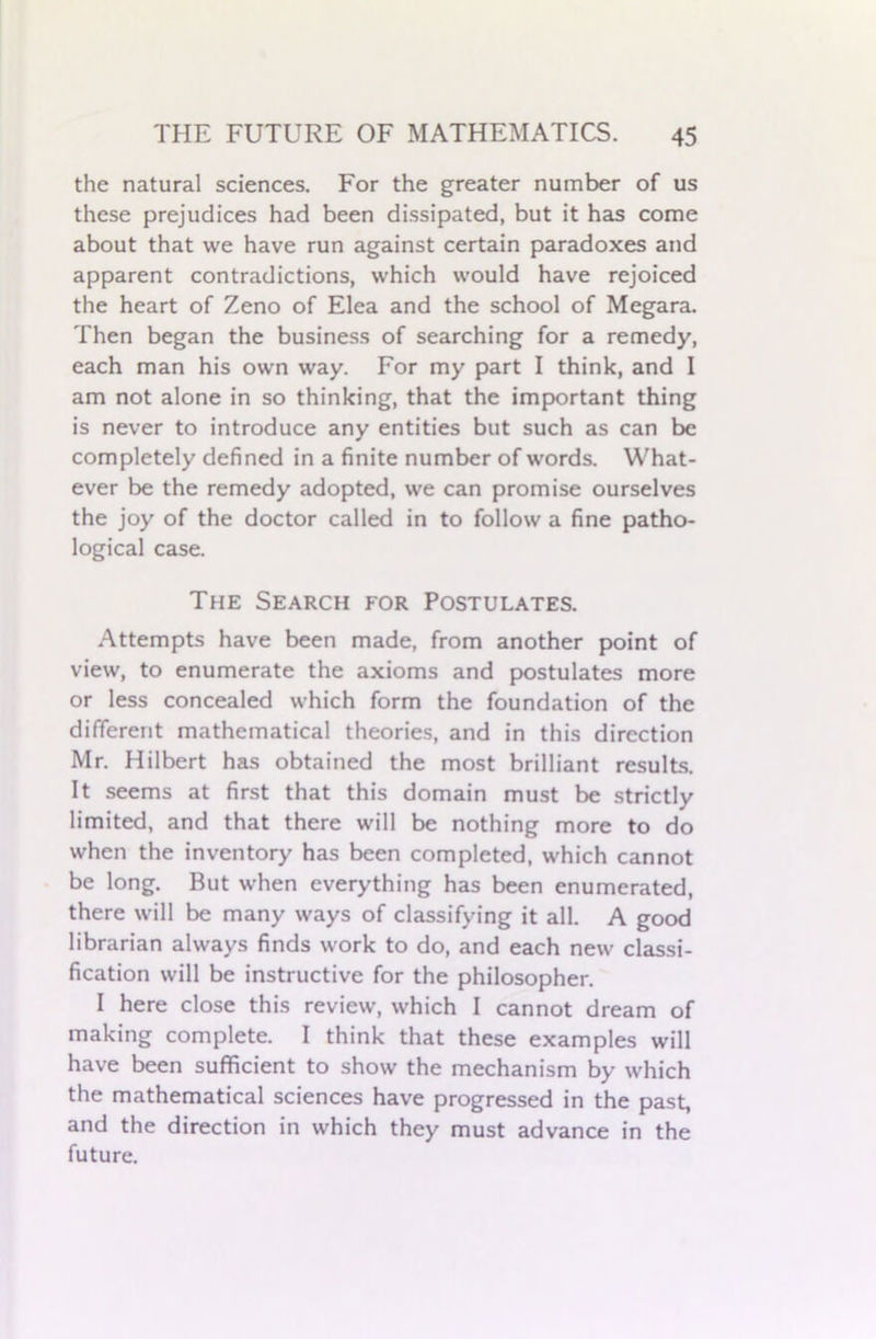 the natural sciences. For the greater number of us these prejudices had been dissipated, but it has come about that we have run against certain paradoxes and apparent contradictions, which would have rejoiced the heart of Zeno of Elea and the school of Megara. Then began the business of searching for a remedy, each man his own way. For my part I think, and I am not alone in so thinking, that the important thing is never to introduce any entities but such as can be completely defined in a finite number of words. What- ever be the remedy adopted, we can promise ourselves the joy of the doctor called in to follow a fine patho- logical case. The Search for Postulates. Attempts have been made, from another point of view, to enumerate the axioms and postulates more or less concealed which form the foundation of the different mathematical theories, and in this direction Mr. Hilbert has obtained the most brilliant results. It seems at first that this domain must be strictly limited, and that there will be nothing more to do when the inventory has been completed, which cannot be long. But when everything has been enumerated, there will be many ways of classifying it all. A good librarian always finds work to do, and each new classi- fication will be instructive for the philosopher. I here close this review, which I cannot dream of making complete. I think that these examples will have been sufficient to show the mechanism by which the mathematical sciences have progressed in the past, and the direction in which they must advance in the future.