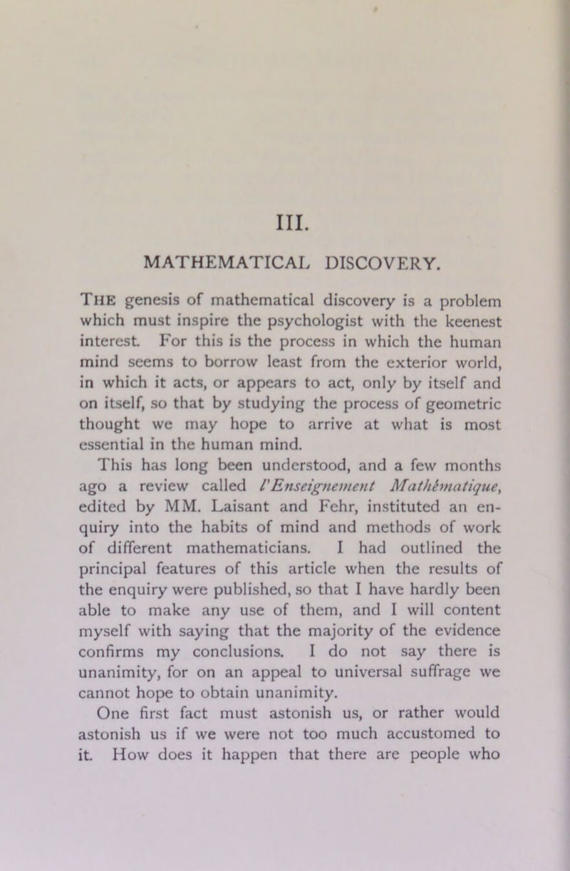 III. MATHEMATICAL DISCOVERY. The genesis of mathematical discovery is a problem which must inspire the psychologist with the keenest interest For this is the process in which the human mind seems to borrow least from the exterior world, in which it acts, or appears to act, only by itself and on itself, so that by studying the process of geometric thought we may hope to arrive at what is most essential in the human mind. This has long been understood, and a few months ago a review called /’Enseignement Mathhnatique, edited by MM. Laisant and Fehr, instituted an en- quiry into the habits of mind and methods of work of different mathematicians. I had outlined the principal features of this article when the results of the enquiry were published, so that I have hardly been able to make any use of them, and I will content myself with saying that the majority of the evidence confirms my conclusions. I do not say there is unanimity, for on an appeal to universal suffrage we cannot hope to obtain unanimity. One first fact must astonish us, or rather would astonish us if we were not too much accustomed to it. How does it happen that there are people who