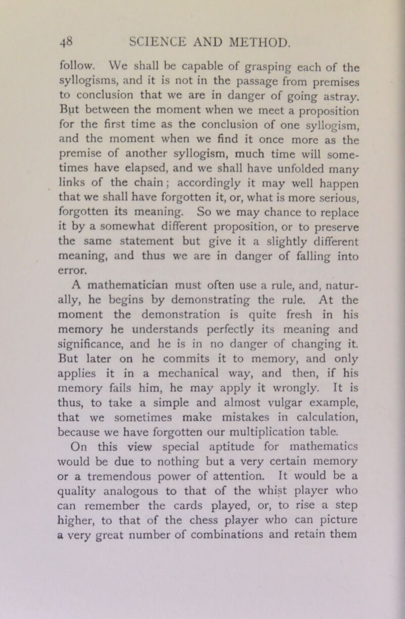 follow. We shall be capable of grasping each of the syllogisms, and it is not in the passage from premises to conclusion that we are in danger of going astray. But between the moment when we meet a proposition for the first time as the conclusion of one syllogism, and the moment when we find it once more as the premise of another syllogism, much time will some- times have elapsed, and we shall have unfolded many links of the chain; accordingly it may well happen that we shall have forgotten it, or, what is more serious, forgotten its meaning. So we may chance to replace it by a somewhat different proposition, or to preserve the same statement but give it a slightly different meaning, and thus we are in danger of falling into error. A mathematician must often use a rule, and, natur- ally, he begins by demonstrating the rule. At the moment the demonstration is quite fresh in his memory he understands perfectly its meaning and significance, and he is in no danger of changing it. But later on he commits it to memory, and only applies it in a mechanical way, and then, if his memory fails him, he may apply it wrongly. It is thus, to take a simple and almost vulgar example, that we sometimes make mistakes in calculation, because we have forgotten our multiplication table. On this view special aptitude for mathematics would be due to nothing but a very certain memory or a tremendous power of attention. It would be a quality analogous to that of the whist player who can remember the cards played, or, to rise a step higher, to that of the chess player who can picture a very great number of combinations and retain them