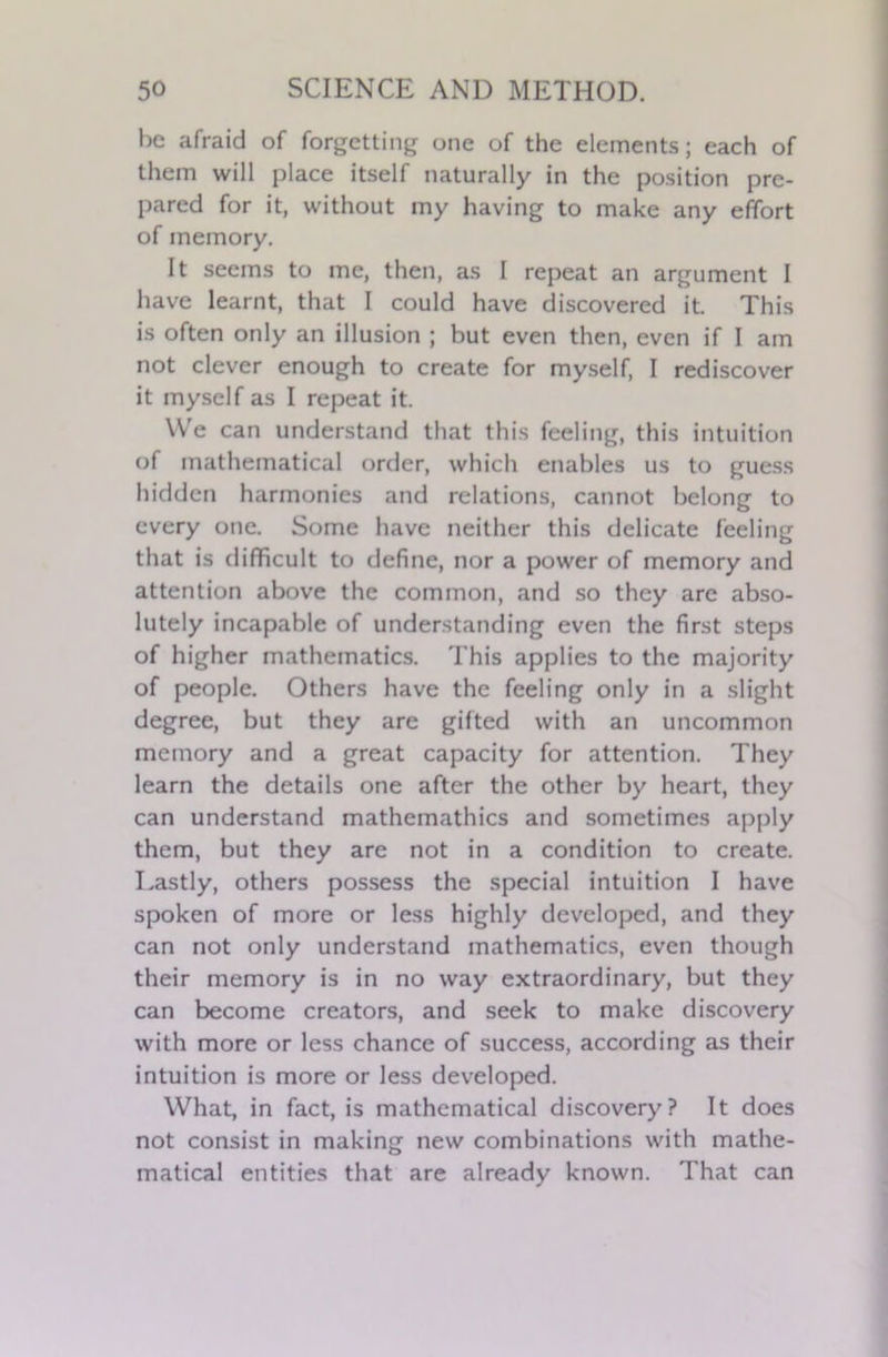 he afraid of forgetting one of the elements; each of them will place itself naturally in the position pre- pared for it, without my having to make any effort of memory. It seems to me, then, as I repeat an argument I have learnt, that I could have discovered it This is often only an illusion ; but even then, even if I am not clever enough to create for myself, I rediscover it myself as I repeat it. We can understand that this feeling, this intuition of mathematical order, which enables us to guess hidden harmonies and relations, cannot belong to every one. Some have neither this delicate feeling that is difficult to define, nor a power of memory and attention above the common, and so they arc abso- lutely incapable of understanding even the first steps of higher mathematics. This applies to the majority of people. Others have the feeling only in a slight degree, but they are gifted with an uncommon memory and a great capacity for attention. They learn the details one after the other by heart, they can understand mathemathics and sometimes apply them, but they are not in a condition to create. Lastly, others possess the special intuition I have spoken of more or less highly developed, and they can not only understand mathematics, even though their memory is in no way extraordinary, but they can become creators, and seek to make discovery with more or less chance of success, according as their intuition is more or less developed. What, in fact, is mathematical discovery? It does not consist in making new combinations with mathe- matical entities that are already known. That can