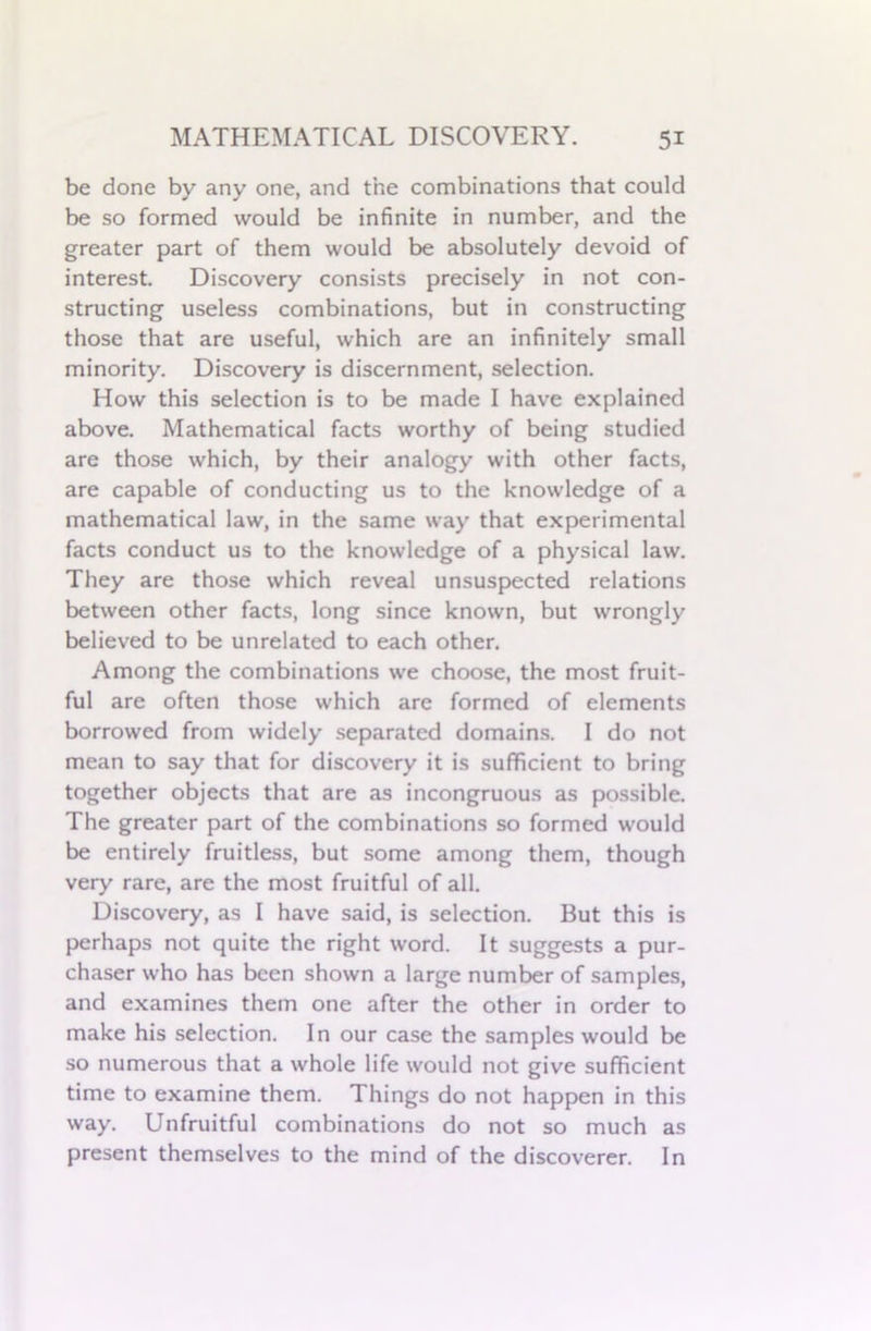 be done by any one, and the combinations that could be so formed would be infinite in number, and the greater part of them would be absolutely devoid of interest. Discovery consists precisely in not con- structing useless combinations, but in constructing those that are useful, which are an infinitely small minority. Discovery is discernment, selection. How this selection is to be made I have explained above. Mathematical facts worthy of being studied are those which, by their analogy with other facts, are capable of conducting us to the knowledge of a mathematical law, in the same way that experimental facts conduct us to the knowledge of a physical law. They are those which reveal unsuspected relations between other facts, long since known, but wrongly believed to be unrelated to each other. Among the combinations we choose, the most fruit- ful are often those which are formed of elements borrowed from widely separated domains. I do not mean to say that for discovery it is sufficient to bring together objects that are as incongruous as possible. The greater part of the combinations so formed would be entirely fruitless, but some among them, though very rare, are the most fruitful of all. Discovery, as I have said, is selection. But this is perhaps not quite the right word. It suggests a pur- chaser who has been shown a large number of samples, and examines them one after the other in order to make his selection. In our case the samples would be so numerous that a whole life would not give sufficient time to examine them. Things do not happen in this way. Unfruitful combinations do not so much as present themselves to the mind of the discoverer. In