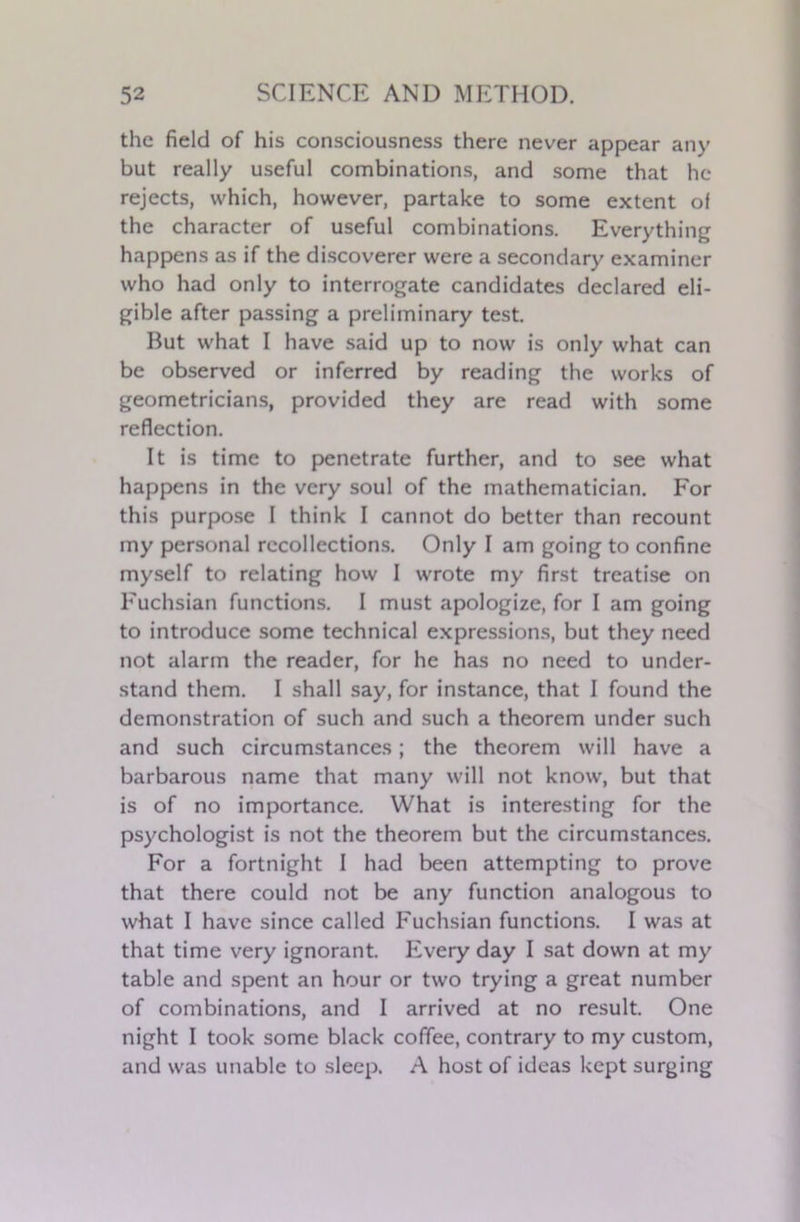 the field of his consciousness there never appear any but really useful combinations, and some that he rejects, which, however, partake to some extent of the character of useful combinations. Everything happens as if the discoverer were a secondary examiner who had only to interrogate candidates declared eli- gible after passing a preliminary test. But what I have said up to now is only what can be observed or inferred by reading the works of geometricians, provided they are read with some reflection. It is time to penetrate further, and to see what happens in the very soul of the mathematician. For this purpose I think I cannot do better than recount my personal recollections. Only I am going to confine myself to relating how I wrote my first treatise on Fuchsian functions. I must apologize, for I am going to introduce some technical expressions, but they need not alarm the reader, for he has no need to under- stand them. I shall say, for instance, that I found the demonstration of such and such a theorem under such and such circumstances; the theorem will have a barbarous name that many will not know, but that is of no importance. What is interesting for the psychologist is not the theorem but the circumstances. For a fortnight I had been attempting to prove that there could not be any function analogous to what I have since called Fuchsian functions. I was at that time very ignorant. Every day I sat down at my table and spent an hour or two trying a great number of combinations, and I arrived at no result. One night I took some black coffee, contrary to my custom, and was unable to sleep. A host of ideas kept surging