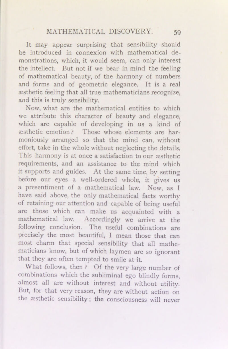 It may appear surprising that sensibility should be introduced in connexion with mathematical de- monstrations, which, it would seem, can only interest the intellect. But not if we bear in mind the feeling of mathematical beauty, of the harmony of numbers and forms and of geometric elegance. It is a real aesthetic feeling that all true mathematicians recognize, and this is truly sensibility. Now, what are the mathematical entities to which we attribute this character of beauty and elegance, which are capable of developing in us a kind of aesthetic emotion ? Those whose elements are har- moniously arranged so that the mind can, without effort, take in the whole without neglecting the details. This harmony is at once a satisfaction to our aesthetic requirements, and an assistance to the mind which it supports and guides. At the same time, by setting before our eyes a well-ordered whole, it gives us a presentiment of a mathematical law. Now, as I have said above, the only mathematical facts worthy of retaining our attention and capable of being useful are those which can make us acquainted with a mathematical law. Accordingly we arrive at the following conclusion. The useful combinations are precisely the most beautiful, I mean those that can most charm that special sensibility that all mathe- maticians know, but of which laymen are so ignorant that they are often tempted to smile at it. What follows, then ? Of the very large number of combinations which the subliminal ego blindly forms, almost all are without interest and without utility. But, for that very reason, they are without action on the aesthetic sensibility; the consciousness will never