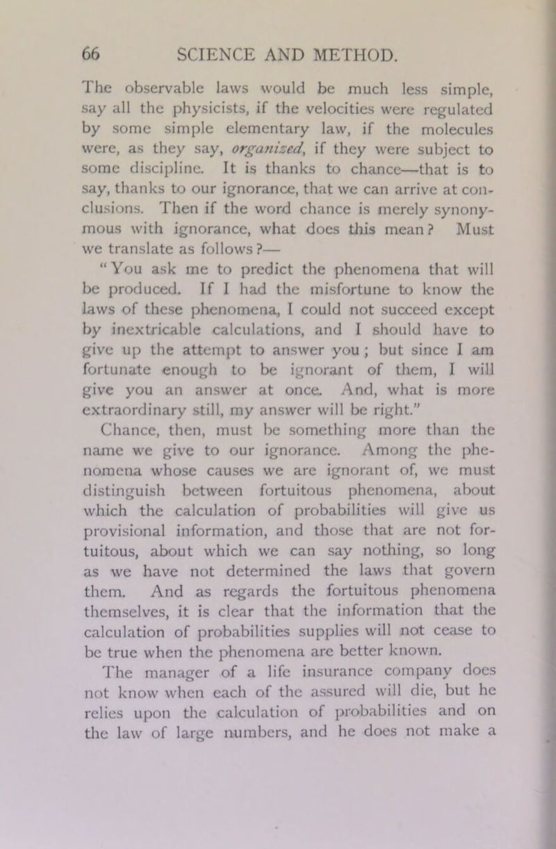 The observable laws would be much less simple, say all the physicists, if the velocities were regulated by some simple elementary law, if the molecules were, as they say, organized, if they were subject to some discipline. It is thanks to chance—that is to say, thanks to our ignorance, that we can arrive at con- clusions. Then if the word chance is merely synony- mous with ignorance, what does this mean? Must we translate as follows?— “You ask me to predict the phenomena that will be produced. If I had the misfortune to know the laws of these phenomena, 1 could not succeed except by inextricable calculations, and I should have to give up the attempt to answer you ; but since I am fortunate enough to be ignorant of them, I will give you an answer at once. And, what is more extraordinary still, my answer will be right.” Chance, then, must be something more than the name we give to our ignorance. Among the phe- nomena whose causes we are ignorant of, we must distinguish between fortuitous phenomena, about which the calculation of probabilities will give us provisional information, and those that are not for- tuitous, about which we can say nothing, so long as we have not determined the laws that govern them. And as regards the fortuitous phenomena themselves, it is clear that the information that the calculation of probabilities supplies will not cease to be true when the phenomena arc better known. The manager of a life insurance company does not know when each of the assured will die, but he relies upon the calculation of probabilities and on the law of large numbers, and he does not make a