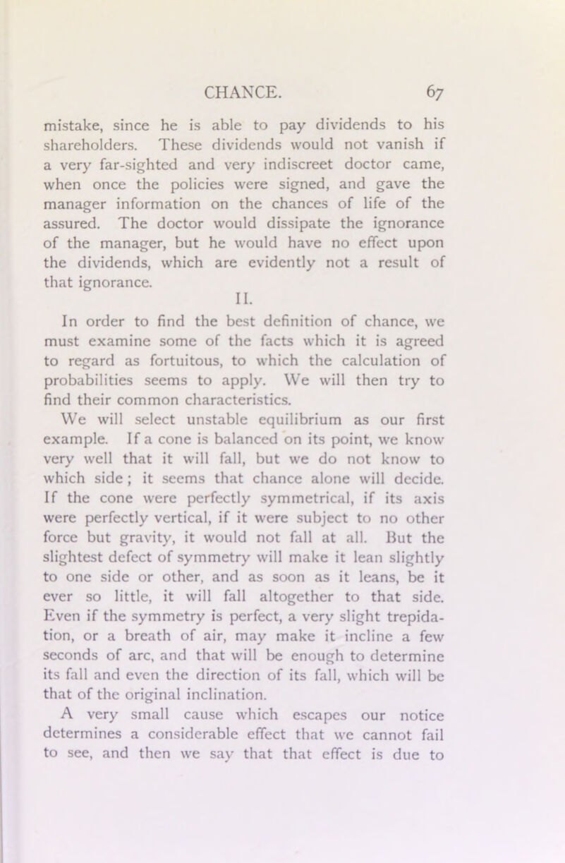 mistake, since he is able to pay dividends to his shareholders. These dividends would not vanish if a very far-sighted and very indiscreet doctor came, when once the policies were signed, and gave the manager information on the chances of life of the assured. The doctor would dissipate the ignorance of the manager, but he would have no effect upon the dividends, which are evidently not a result of that ignorance. II. In order to find the best definition of chance, we must examine some of the facts which it is agreed to regard as fortuitous, to which the calculation of probabilities seems to apply. We will then try to find their common characteristics. We will select unstable equilibrium as our first example. If a cone is balanced on its point, we know very well that it will fall, but we do not know to which side ; it seems that chance alone will decide. If the cone were perfectly symmetrical, if its axis were perfectly vertical, if it were subject to no other force but gravity, it would not fall at all. But the slightest defect of symmetry will make it lean slightly to one side or other, and as soon as it leans, be it ever so little, it will fall altogether to that side. Even if the symmetry is perfect, a very slight trepida- tion, or a breath of air, may make it incline a few seconds of arc, and that will be enough to determine its fall and even the direction of its fall, which will be that of the original inclination. A very small cause which escapes our notice determines a considerable effect that we cannot fail to see, and then we say that that effect is due to