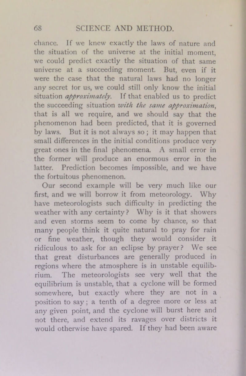 chance. If we knew exactly the laws of nature and the situation of the universe at the initial moment, we could predict exactly the situation of that same universe at a succeeding moment. But, even if it were the case that the natural laws had no longer any secret for us, we could still only know the initial situation approximately. If that enabled us to predict the succeeding situation with the same approximation, that is all we require, and we should say that the phenomenon had been predicted, that it is governed by laws. But it is not always so ; it may happen that small differences in the initial conditions produce very great ones in the final phenomena. A small error in the former will produce an enormous error in the latter. Prediction becomes impossible, and we have the fortuitous phenomenon. Our second example will be very much like our first, and we will borrow it from meteorology. Why have meteorologists such difficulty in predicting the weather with any certainty? Why is it that showers and even storms seem to come by chance, so that many people think it quite natural to pray for rain or fine weather, though they would consider it ridiculous to ask for an eclipse by prayer? We see that great disturbances are generally produced in regions where the atmosphere is in unstable equilib- rium. The meteorologists see very well that the equilibrium is unstable, that a cyclone will be formed somewhere, but exactly where they are not in a position to say ; a tenth of a degree more or less at any given point, and the cyclone will burst here and not there, and extend its ravages over districts it would otherwise have spared. If they had been aware