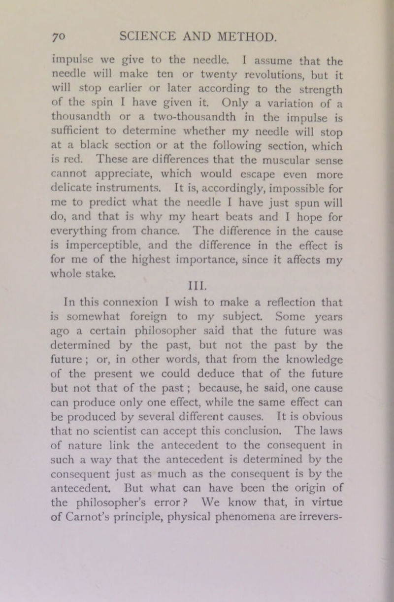 impulse we give to the needle. I assume that the needle will make ten or twenty revolutions, but it will stop earlier or later according to the strength of the spin I have given it. Only a variation of a thousandth or a two-thousandth in the impulse is sufficient to determine whether my needle will stop at a black section or at the following section, which is red. These are differences that the muscular sense cannot appreciate, which would escape even more delicate instruments. It is, accordingly, impossible for me to predict what the needle I have just spun will do, and that is why my heart beats and I hope for everything from chance. The difference in the cause is imperceptible, and the difference in the effect is for me of the highest importance, since it affects my whole stake. III. In this connexion I wish to make a reflection that is somewhat foreign to my subject. Some years ago a certain philosopher said that the future was determined by the past, but not the past by the future ; or, in other words, that from the knowledge of the present we could deduce that of the future but not that of the past; because, he said, one cause can produce only one effect, while the same effect can be produced by several different causes. It is obvious that no scientist can accept this conclusion. The laws of nature link the antecedent to the consequent in such a way that the antecedent is determined by the consequent just as much as the consequent is by the antecedent. But what can have been the origin of the philosopher’s error ? We know that, in virtue of Carnot’s principle, physical phenomena are irrevers-