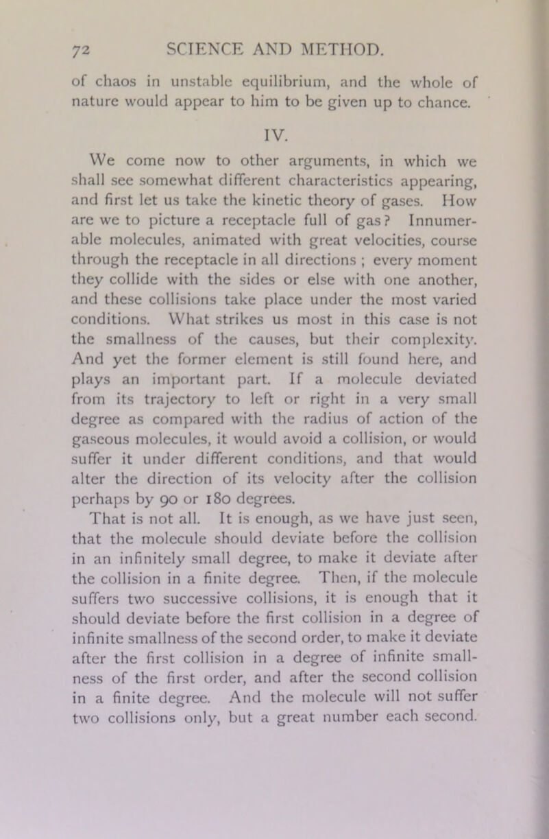 of chaos in unstable equilibrium, and the whole of nature would appear to him to be given up to chance. IV. We come now to other arguments, in which we shall see somewhat different characteristics appearing, and first let us take the kinetic theory of gases. How are we to picture a receptacle full of gas? Innumer- able molecules, animated with great velocities, course through the receptacle in all directions ; every moment they collide with the sides or else with one another, and these collisions take place under the most varied conditions. What strikes us most in this case is not the smallness of the causes, but their complexity. And yet the former element is still found here, and plays an important part. If a molecule deviated from its trajectory to left or right in a very small degree as compared with the radius of action of the gaseous molecules, it would avoid a collision, or would suffer it under different conditions, and that would alter the direction of its velocity after the collision perhaps by 90 or 180 degrees. That is not all. It is enough, as we have just seen, that the molecule should deviate before the collision in an infinitely small degree, to make it deviate after the collision in a finite degree. Then, if the molecule suffers two successive collisions, it is enough that it should deviate before the first collision in a degree of infinite smallness of the second order, to make it deviate after the first collision in a degree of infinite small- ness of the first order, and after the second collision in a finite degree. And the molecule will not suffer two collisions only, but a great number each second.