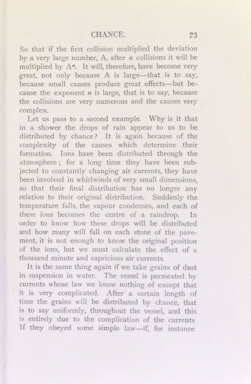 So that if the first collision multiplied the deviation by a very large number, A, after n collisions it will be multiplied by A”. It will, therefore, have become very great, not only because A is large—that is to say, because small causes produce great effects—but be- cause the exponent n is large, that is to say, because the collisions are very numerous and the causes very complex. Let us pass to a second example. Why is it that in a shower the drops of rain appear to us to be distributed by chance? It is again because of the complexity of the causes which determine their formation. Ions have been distributed through the atmosphere; for a long time they have been sub- jected to constantly changing air currents, they have been involved in whirlwinds of very small dimensions, so that their final distribution has no longer any relation to their original distribution. Suddenly the temperature falls, the vapour condenses, and each of these ions becomes the centre of a raindrop. In order to know how these drops will be distributed and how many will fall on each stone of the pave- ment, it is not enough to know the original position of the ions, but we must calculate the effect of a thousand minute and capricious air currents. It is the same thing again if we take grains of dust in suspension in water. The vessel is permeated by currents whose law we know nothing of except that it is very complicated. After a certain length of time the grains will be distributed by chance, that is to say uniformly, throughout the vessel, and this is entirely due to the complication of the currents If they obeyed some simple law—if, for instance