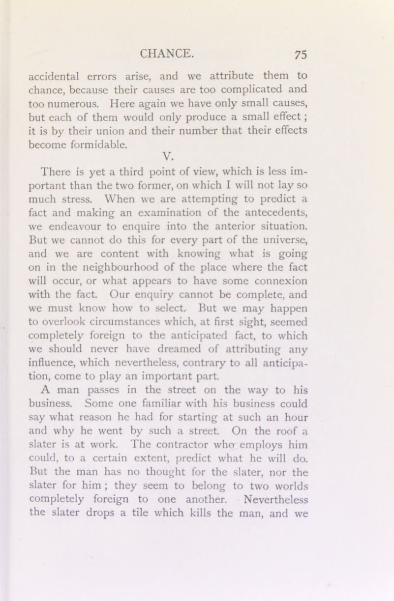 accidental errors arise, and we attribute them to chance, because their causes are too complicated and too numerous. Here again we have only small causes, but each of them would only produce a small effect; it is by their union and their number that their effects become formidable. V. There is yet a third point of view, which is less im- portant than the two former, on which I will not lay so much stress. When we are attempting to predict a fact and making an examination of the antecedents, we endeavour to enquire into the anterior situation. But we cannot do this for every part of the universe, and we are content with knowing what is going on in the neighbourhood of the place where the fact will occur, or what appears to have some connexion with the fact. Our enquiry cannot be complete, and we must know how to select. But we may happen to overlook circumstances which, at first sight, seemed completely foreign to the anticipated fact, to which we should never have dreamed of attributing any influence, which nevertheless, contrary to all anticipa- tion, come to play an important part. A man passes in the street on the way to his business. Some one familiar with his business could say what reason he had for starting at such an hour and why he went by such a street. On the roof a slater is at work. The contractor who employs him could, to a certain extent, predict what he will do. But the man has no thought for the slater, nor the slater for him ; they seem to belong to two worlds completely foreign to one another. Nevertheless the slater drops a tile which kills the man, and we