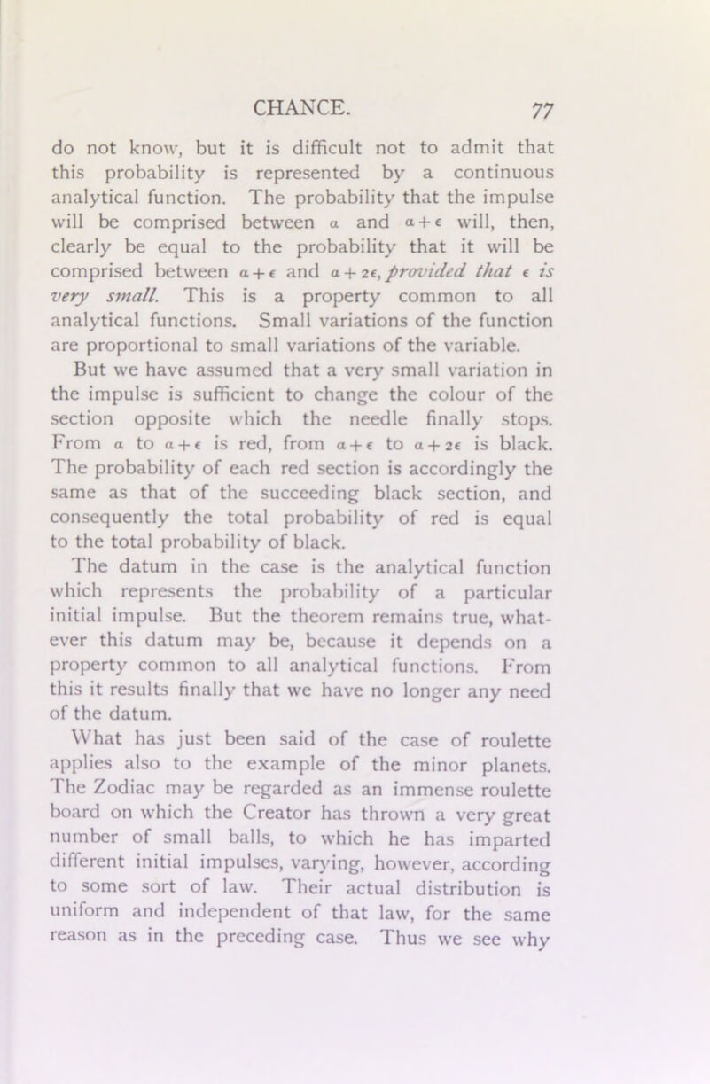 do not know, but it is difficult not to admit that this probability is represented by a continuous analytical function. The probability that the impulse will be comprised between a and a + c will, then, clearly be equal to the probability that it will be comprised between a + c and a. + n, proinded. that « is very small. This is a property common to all analytical functions. Small variations of the function are proportional to small variations of the variable. But we have assumed that a very small variation in the impulse is sufficient to change the colour of the section opposite which the needle finally stops. From a to a + « is red, from a + e to a + 2« is black. The probability of each red section is accordingly the same as that of the succeeding black section, and consequently the total probability of red is equal to the total probability of black. The datum in the case is the analytical function which represents the probability of a particular initial impulse. But the theorem remains true, what- ever this datum may be, because it depends on a property common to all analytical functions. From this it results finally that we have no longer any need of the datum. What has just been said of the case of roulette applies also to the example of the minor planets. The Zodiac may be regarded as an immense roulette board on which the Creator has thrown a very great number of small balls, to which he has imparted different initial impulses, varying, however, according to some sort of law. Their actual distribution is uniform and independent of that law, for the same reason as in the preceding case. Thus we see why