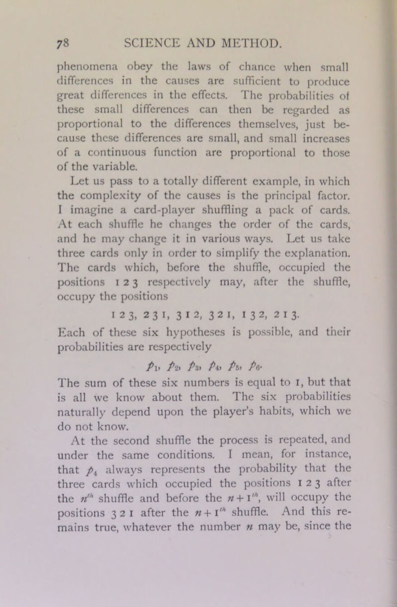 phenomena obey the laws of chance when small differences in the causes are sufficient to produce great differences in the effects. The probabilities of these small differences can then be regarded as proportional to the differences themselves, just be- cause these differences are small, and small increases of a continuous function are proportional to those of the variable. Let us pass to a totally different example, in which the complexity of the causes is the principal factor. I imagine a card-player shuffling a pack of cards. At each shuffle he changes the order of the cards, and he may change it in various ways. Let us take three cards only in order to simplify the explanation. The cards which, before the shuffle, occupied the positions i 2 3 respectively may, after the shuffle, occupy the positions 123, 231, 312, 321, 132, 213. Each of these six hypotheses is possible, and their probabilities are respectively P\> Pit Pit P\t Pit Pa- The sum of these six numbers is equal to 1, but that is all we know about them. The six probabilities naturally depend upon the player’s habits, which we do not know. At the second shuffle the process is repeated, and under the same conditions. I mean, for instance, that pn always represents the probability that the three cards which occupied the positions 123 after the rik shuffle and before the n+ i'\ will occupy the positions 321 after the n+ 1'* shuffle. And this re- mains true, whatever the number n may be, since the