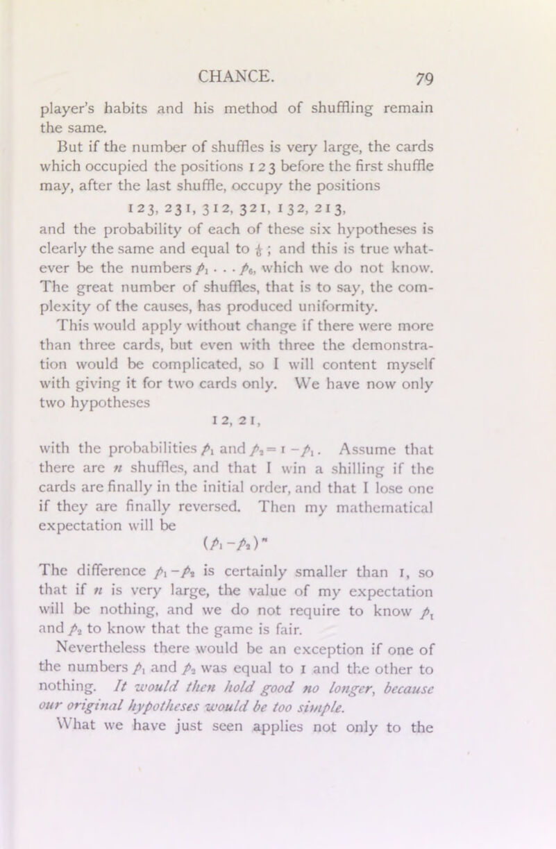 player’s habits and his method of shuffling remain the same. But if the number of shuffles is very large, the cards which occupied the positions i 23 before the first shuffle may, after the last shuffle, occupy the positions 123, 231, 312, 321, 132, 213, and the probability of each of these six hypotheses is clearly the same and equal to £ ; and this is true what- ever be the numbers A •••/«, which we do not know. The great number of shuffles, that is to say, the com- plexity of the causes, has produced uniformity. This would apply without change if there were more than three cards, but even with three the demonstra- tion would be complicated, so I will content myself with giving it for two cards only. We have now only two hypotheses 12, 2 1, with the probabilities A and/,= 1 ~A • Assume that there arc n shuffles, and that I win a shilling if the cards are finally in the initial order, and that I lose one if they are finally reversed. Then my mathematical expectation will be (A-A) The difference A “A is certainly smaller than 1, so that if n is very large, the value of my expectation will be nothing, and we do not require to know A and A to know that the game is fair. Nevertheless there would be an exception if one of the numbers A ^nd A was equal to 1 and the other to nothing. It would then hold good no longer, because our original hypotheses would be too simple. What we have just seen applies not only to the