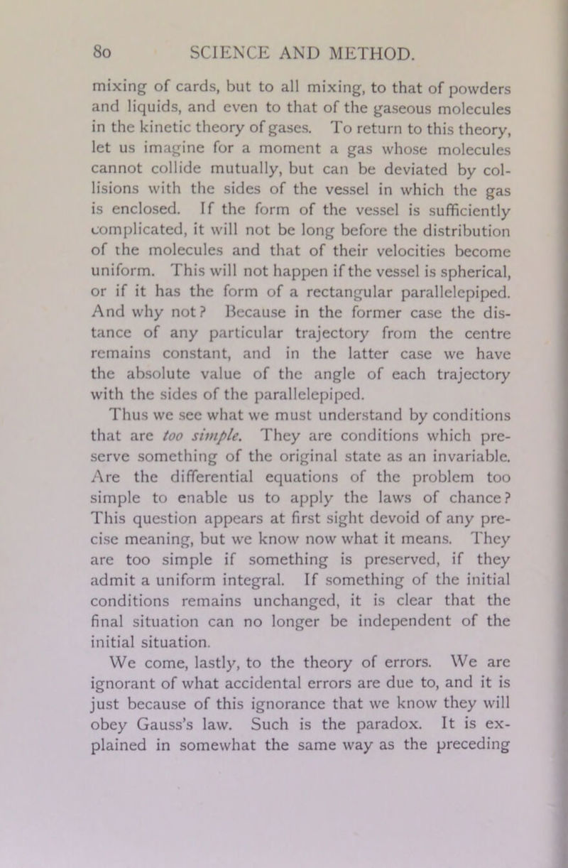 mixing of cards, but to all mixing, to that of powders and liquids, and even to that of the gaseous molecules in the kinetic theory of gases. To return to this theory, let us imagine for a moment a gas whose molecules cannot collide mutually, but can be deviated by col- lisions with the sides of the vessel in which the gas is enclosed. If the form of the vessel is sufficiently complicated, it will not be long before the distribution of the molecules and that of their velocities become uniform. This will not happen if the vessel is spherical, or if it has the form of a rectangular parallelepiped. And why not? Because in the former case the dis- tance of any particular trajectory from the centre remains constant, and in the latter case we have the absolute value of the angle of each trajectory with the sides of the parallelepiped. Thus we see what we must understand by conditions that are too simple. They are conditions which pre- serve something of the original state as an invariable. Are the differential equations of the problem too simple to enable us to apply the laws of chance? This question appears at first sight devoid of any pre- cise meaning, but we know now what it means. They are too simple if something is preserved, if they admit a uniform integral. If something of the initial conditions remains unchanged, it is clear that the final situation can no longer be independent of the initial situation. We come, lastly, to the theory of errors. We are ignorant of what accidental errors are due to, and it is just because of this ignorance that we know they will obey Gauss’s law. Such is the paradox. It is ex- plained in somewhat the same way as the preceding