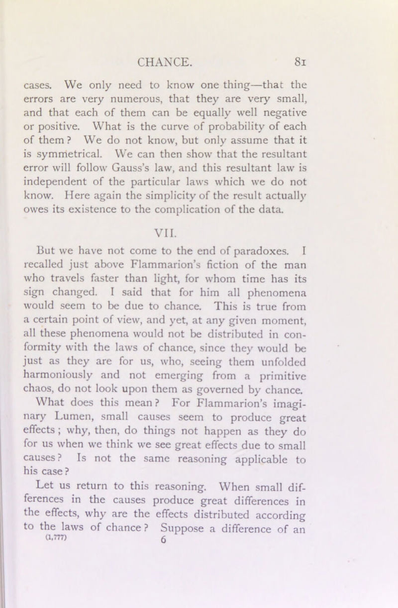 cases. We only need to know one thing—that the errors are very numerous, that they are very small, and that each of them can be equally well negative or positive. What is the curve of probability of each of them ? We do not know, but only assume that it is symmetrical. We can then show that the resultant error will follow Gauss’s law, and this resultant law is independent of the particular laws which we do not know. Here again the simplicity of the result actually owes its existence to the complication of the data. VII. But we have not come to the end of paradoxes. I recalled just above Flammarion’s fiction of the man who travels faster than light, for whom time has its sign changed. I said that for him all phenomena would seem to be due to chance. This is true from a certain point of view, and yet, at any given moment, all these phenomena would not be distributed in con- formity with the laws of chance, since they would be just as they are for us, who, seeing them unfolded harmoniously and not emerging from a primitive chaos, do not look upon them as governed by chance. What does this mean ? For Flammarion’s imagi- nary Lumen, small causes seem to produce great effects ; why, then, do things not happen as they do for us when we think we see great effects due to small causes? Is not the same reasoning applicable to his case ? Let us return to this reasoning. When small dif- ferences in the causes produce great differences in the effects, why are the effects distributed according to the laws of chance ? Suppose a difference of an (1.777) 6