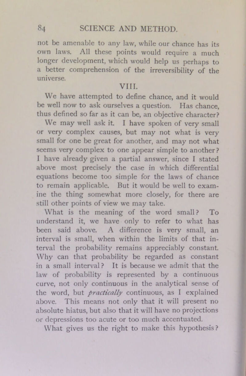 not be amenable to any law, while our chance has its own laws. All these points would require a much longer development, which would help us perhaps to a better comprehension of the irreversibility of the universe. VIII. We have attempted to define chance, and it would be well now to ask ourselves a question. Has chance, thus defined so far as it can be, an objective character? We may well ask it. I have spoken of very small or very complex causes, but may not what is very small for one be great for another, and may not what seems very complex to one appear simple to another? I have already given a partial answer, since I stated above most precisely the case in which differential equations become too simple for the laws of chance to remain applicable. But it would be well to exam- ine the thing somewhat more closely, for there are still other points of view we may take. What is the meaning of the word small ? To understand it, we have only to refer to what has been said above. A difference is very small, an interval is small, when within the limits of that in- terval the probability remains appreciably constant. Why can that probability be regarded as constant in a small interval? It is because we admit that the law of probability is represented by a continuous curve, not only continuous in the analytical sense of the word, but practically continuous, as I explained above. This means not only that it will present no absolute hiatus, but also that it will have no projections or depressions too acute or too much accentuated. What gives us the right to make this hypothesis?