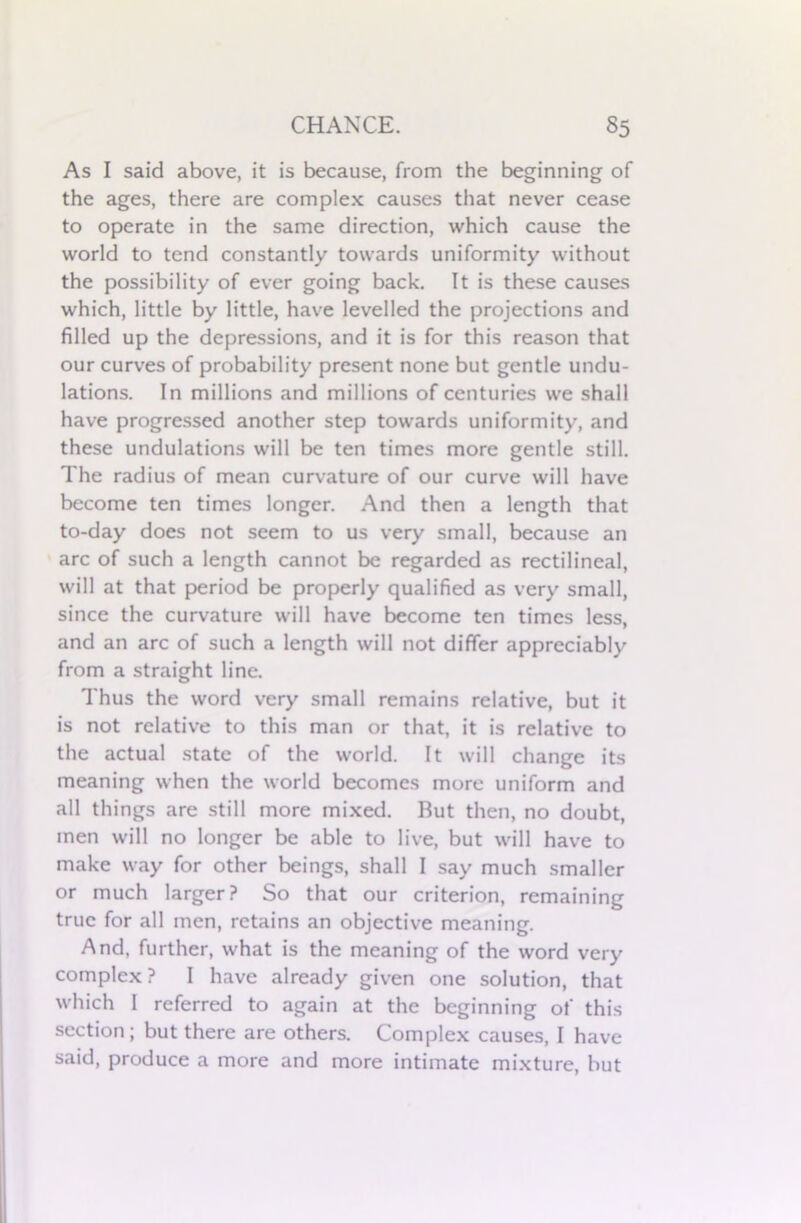 As I said above, it is because, from the beginning of the ages, there are complex causes that never cease to operate in the same direction, which cause the world to tend constantly towards uniformity without the possibility of ever going back. It is these causes which, little by little, have levelled the projections and filled up the depressions, and it is for this reason that our curves of probability present none but gentle undu- lations. In millions and millions of centuries we shall have progressed another step towards uniformity, and these undulations will be ten times more gentle still. The radius of mean curvature of our curve will have become ten times longer. And then a length that to-day does not seem to us very small, because an arc of such a length cannot be regarded as rectilineal, will at that period be properly qualified as very small, since the curvature will have become ten times less, and an arc of such a length will not differ appreciably from a straight line. Thus the word very small remains relative, but it is not relative to this man or that, it is relative to the actual state of the world. It will change its meaning when the world becomes more uniform and all things are still more mixed. But then, no doubt, men will no longer be able to live, but will have to make way for other beings, shall I say much smaller or much larger? So that our criterion, remaining true for all men, retains an objective meaning. And, further, what is the meaning of the word very complex? I have already given one solution, that which I referred to again at the beginning of this section; but there are others. Complex causes, I have said, produce a more and more intimate mixture, but