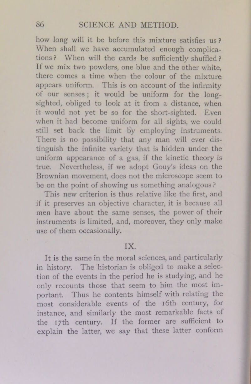 how long will it be before this mixture satisfies us ? When shall we have accumulated enough complica- tions? When will the cards be sufficiently shuffled ? If we mix two powders, one blue and the other white, there comes a time when the colour of the mixture appears uniform. This is on account of the infirmity of our senses; it would be uniform for the long- sighted, obliged to look at it from a distance, when it would not yet be so for the short-sighted. Even when it had become uniform for all sights, we could still set back the limit by employing instruments. There is no possibility that any man will ever dis- tinguish the infinite variety that is hidden under the uniform appearance of a gas, if the kinetic theory is true. Nevertheless, if we adopt Gouy’s ideas on the Brownian movement, does not the microscope seem to be on the point of showing us something analogous ? This new criterion is thus relative like the first, and if it preserves an objective character, it is because all men have about the same senses, the power of their instruments is limited, and, moreover, they only make use of them occasionally. IX. It is the same in the moral sciences, and particularly in history. The historian is obliged to make a selec- tion of the events in the period he is studying, and he only recounts those that seem to him the most im- portant. Thus he contents himself with relating the most considerable events of the 16th century, for instance, and similarly the most remarkable facts of the 17th century. If the former are sufficient to explain the latter, we say that these latter conform