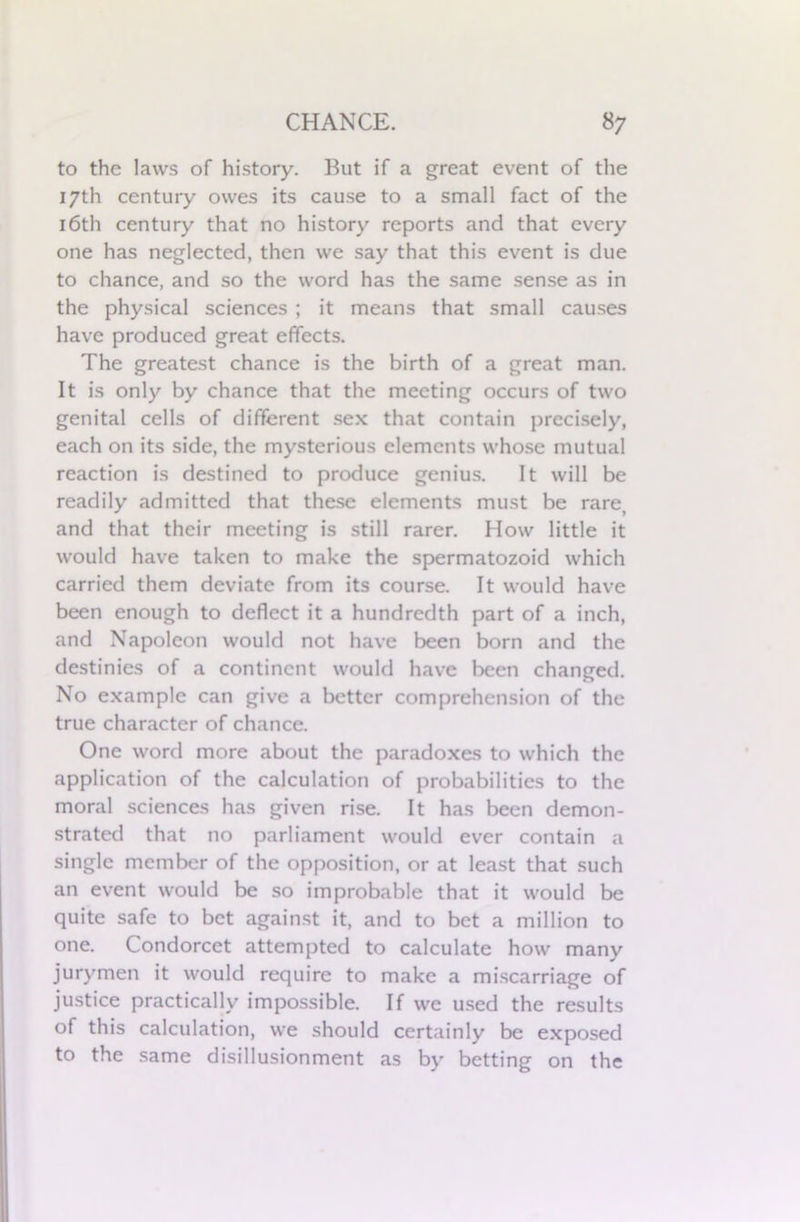 to the laws of history. But if a great event of the 17th century owes its cause to a small fact of the 16th century that no history reports and that every one has neglected, then we say that this event is due to chance, and so the word has the same sense as in the physical sciences ; it means that small causes have produced great effects. The greatest chance is the birth of a great man. It is only by chance that the meeting occurs of two genital cells of different sex that contain precisely, each on its side, the mysterious elements whose mutual reaction is destined to produce genius. It will be readily admitted that these elements must be rare, and that their meeting is still rarer. How little it would have taken to make the spermatozoid which carried them deviate from its course. It would have been enough to deflect it a hundredth part of a inch, and Napoleon would not have been born and the destinies of a continent would have been changed. No example can give a better comprehension of the true character of chance. One word more about the paradoxes to which the application of the calculation of probabilities to the moral sciences has given rise. It has been demon- strated that no parliament would ever contain a single member of the opposition, or at least that such an event would be so improbable that it would be quite safe to bet against it, and to bet a million to one. Condorcet attempted to calculate how many jurymen it would require to make a miscarriage of justice practically impossible. If we used the results of this calculation, we should certainly be exposed to the same disillusionment as by betting on the
