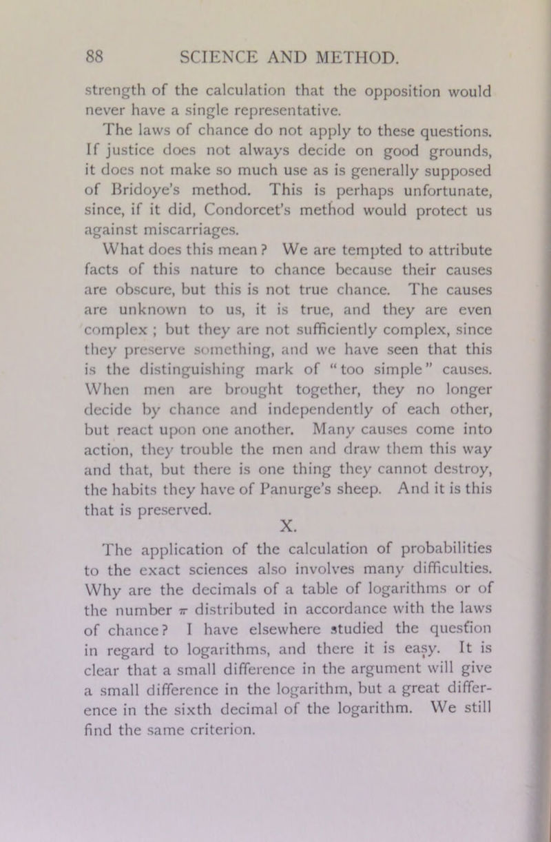 strength of the calculation that the opposition would never have a single representative. The laws of chance do not apply to these questions. If justice does not always decide on good grounds, it does not make so much use as is generally supposed of Bridoye’s method. This is perhaps unfortunate, since, if it did, Condorcet’s method would protect us against miscarriages. What does this mean ? We are tempted to attribute facts of this nature to chance because their causes are obscure, but this is not true chance. The causes are unknown to us, it is true, and they are even complex ; but they are not sufficiently complex, since they preserve something, and we have seen that this is the distinguishing mark of “too simple” causes. When men are brought together, they no longer decide by chance and independently of each other, but react upon one another. Many causes come into action, they trouble the men and draw them this way and that, but there is one thing they cannot destroy, the habits they have of Panurge’s sheep. And it is this that is preserved. X. The application of the calculation of probabilities to the exact sciences also involves many difficulties. Why are the decimals of a table of logarithms or of the number tt distributed in accordance with the laws of chance? I have elsewhere studied the question in regard to logarithms, and there it is easy. It is clear that a small difference in the argument will give a small difference in the logarithm, but a great differ- ence in the sixth decimal of the logarithm. We still find the same criterion.