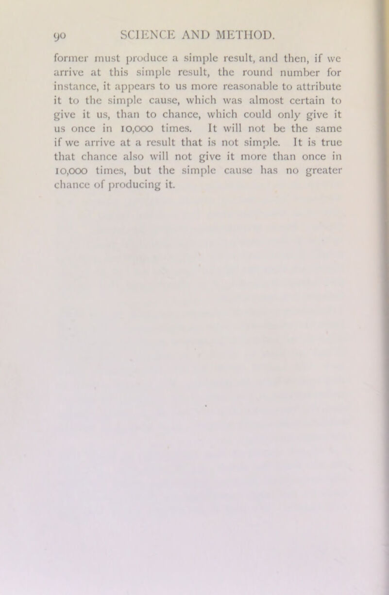 9° former must produce a simple result, and then, if we arrive at this simple result, the round number for instance, it appears to us more reasonable to attribute it to the simple cause, which was almost certain to give it us, than to chance, which could only give it us once in 10,000 times. It will not be the same if we arrive at a result that is not simple. It is true that chance also will not give it more than once in 10,000 times, but the simple cause has no greater chance of producing it.