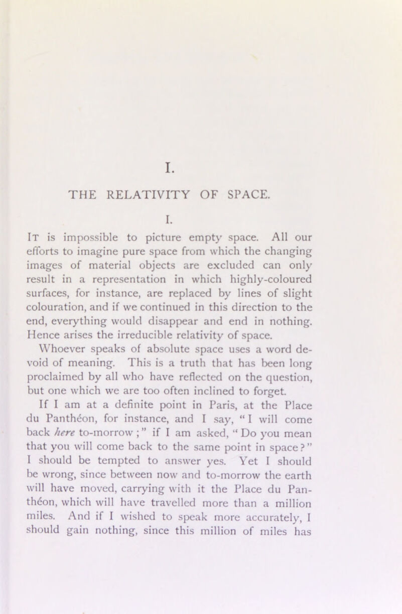 I. It is impossible to picture empty space. All our efforts to imagine pure space from which the changing images of material objects are excluded can only result in a representation in which highly-coloured surfaces, for instance, are replaced by lines of slight colouration, and if we continued in this direction to the end, everything would disappear and end in nothing. Hence arises the irreducible relativity of space. Whoever speaks of absolute space uses a word de- void of meaning. This is a truth that has been long proclaimed by all who have reflected on the question, but one which we are too often inclined to forget. If I am at a definite point in Paris, at the Place du Pantheon, for instance, and I say, “ I will come back here to-morrow ; ” if I am asked, “ Do you mean that you will come back to the same point in space ? ” I should be tempted to answer yes. Yet I should be wrong, since between now and to-morrow the earth will have moved, carrying with it the Place du Pan- theon, which will have travelled more than a million miles. And if I wished to speak more accurately, I should gain nothing, since this million of miles has