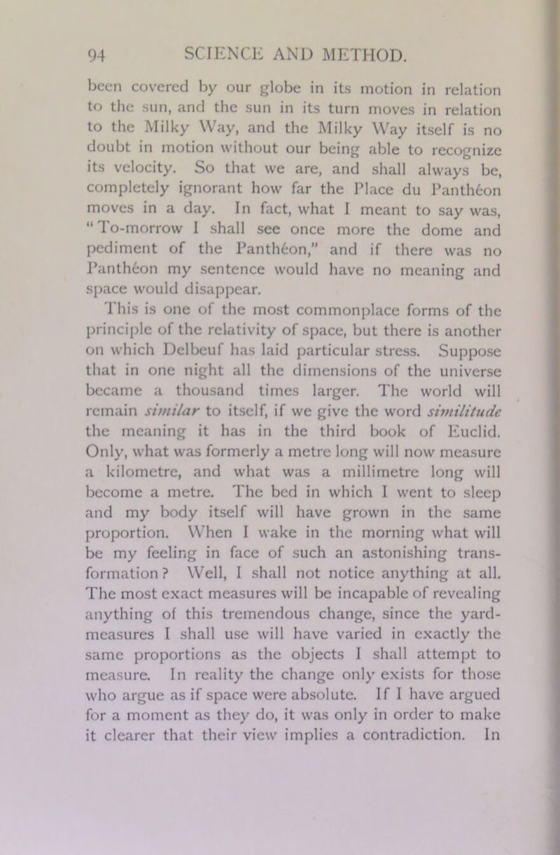 been covered by our globe in its motion in relation to the sun, and the sun in its turn moves in relation to the Milky Way, and the Milky Way itself is no doubt in motion without our being able to recognize its velocity. So that we are, and shall always be, completely ignorant how far the Place du Pantheon moves in a day. In fact, what I meant to say was, “ To-morrow I shall see once more the dome and pediment of the Panth6on,” and if there was no Panth6on my sentence would have no meaning and space would disappear. This is one of the most commonplace forms of the principle of the relativity of space, but there is another on which Dclbeuf has laid particular stress. Suppose that in one night all the dimensions of the universe became a thousand times larger. The world will remain similar to itself, if we give the word similitude the meaning it has in the third book of Euclid. Only, what was formerly a metre long will now measure a kilometre, and what was a millimetre long will become a metre. The bed in which I went to sleep and my body itself will have grown in the same proportion. When I wake in the morning what will be my feeling in face of such an astonishing trans- formation ? Well, I shall not notice anything at all. The most exact measures will be incapable of revealing anything of this tremendous change, since the yard- measures I shall use will have varied in exactly the same proportions as the objects I shall attempt to measure. In reality the change only exists for those who argue as if space were absolute. If 1 have argued for a moment as they do, it was only in order to make it clearer that their view implies a contradiction. In