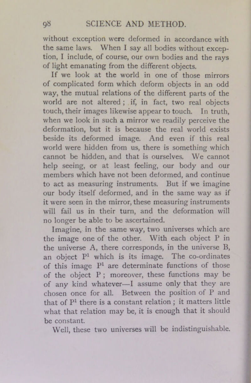 without exception were deformed in accordance with the same laws. When I say all bodies without excep- tion, I include, of course, our own bodies and the rays of light emanating from the different objects. If we look at the world in one of those mirrors of complicated form which deform objects in an odd way, the mutual relations of the different parts of the world are not altered ; if, in fact, two real objects touch, their images likewise appear to touch. In truth, when we look in such a mirror we readily perceive the deformation, but it is because the real world exists beside its deformed image. And even if this real world were hidden from us, there is something which cannot be hidden, and that is ourselves. We cannot help seeing, or at least feeling, our body and our members which have not been deformed, and continue to act as measuring instruments. But if we imagine our body itself deformed, and in the same way as if it were seen in the mirror, these measuring instruments will fail us in their turn, and the deformation will no longer be able to be ascertained. Imagine, in the same way, two universes which arc the image one of the other. With each object P in the universe A, there corresponds, in the universe B, an object P1 which is its image. The co-ordinates of this image P1 are determinate functions of those of the object P ; moreover, these functions may be of any kind whatever—I assume only that they are chosen once for all. Between the position of P and that of P1 there is a constant relation ; it matters little what that relation may be, it is enough that it should be constant. Well, these two universes will be indistinguishable.