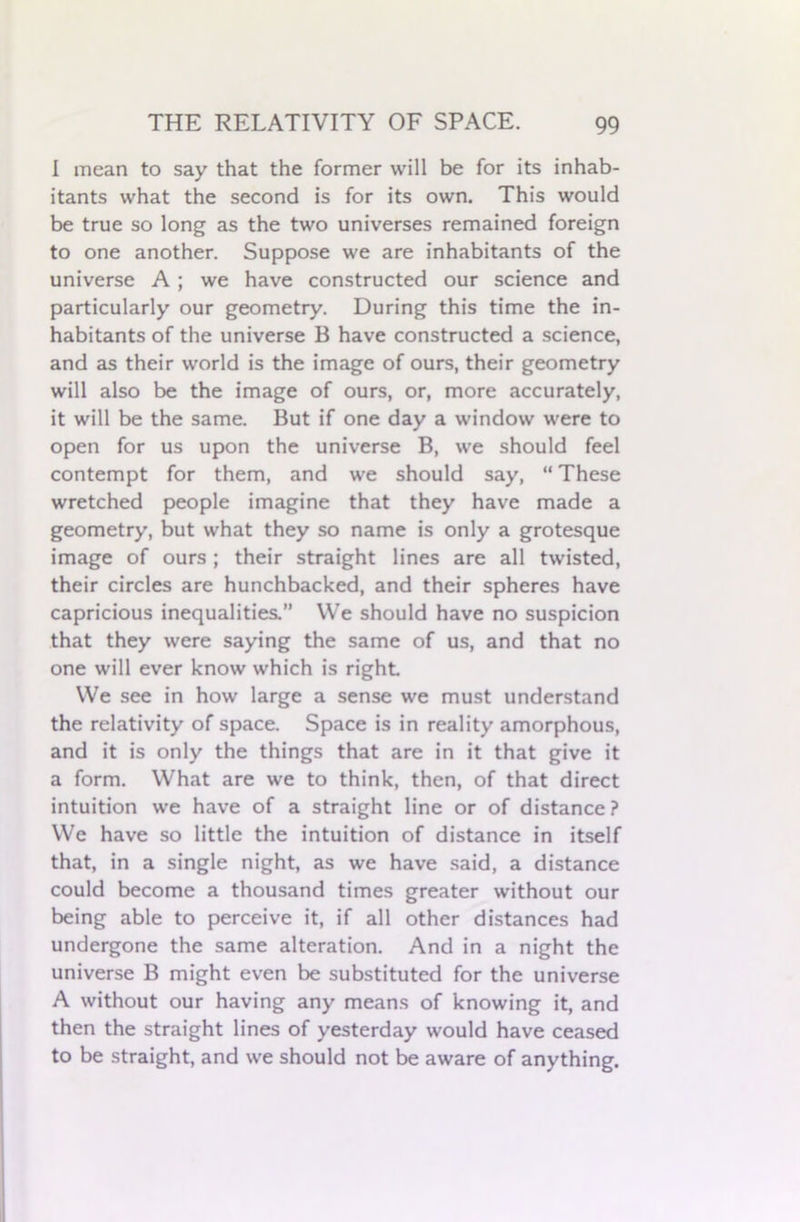 I mean to say that the former will be for its inhab- itants what the second is for its own. This would be true so long as the two universes remained foreign to one another. Suppose we are inhabitants of the universe A ; we have constructed our science and particularly our geometry. During this time the in- habitants of the universe B have constructed a science, and as their world is the image of ours, their geometry will also be the image of ours, or, more accurately, it will be the same. But if one day a window were to open for us upon the universe B, we should feel contempt for them, and we should say, “ These wretched people imagine that they have made a geometry, but what they so name is only a grotesque image of ours ; their straight lines are all twisted, their circles are hunchbacked, and their spheres have capricious inequalities.” We should have no suspicion that they were saying the same of us, and that no one will ever know which is right We see in how large a sense we must understand the relativity of space. Space is in reality amorphous, and it is only the things that are in it that give it a form. What are we to think, then, of that direct intuition we have of a straight line or of distance ? We have so little the intuition of distance in itself that, in a single night, as we have said, a distance could become a thousand times greater without our being able to perceive it, if all other distances had undergone the same alteration. And in a night the universe B might even be substituted for the universe A without our having any means of knowing it, and then the straight lines of yesterday would have ceased to be straight, and we should not be aware of anything.