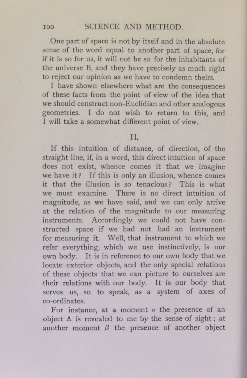 One part of space is not by itself and in the absolute sense of the word equal to another part of space, for if it is so for us, it will not be so for the inhabitants of the universe B, and they have precisely as much right to reject our opinion as we have to condemn theirs. I have shown elsewhere what are the consequences of these facts from the point of view of the idea that we should construct non-Euclidian and other analogous geometries. I do not wish to return to this, and I will take a somewhat different point of view. II. If this intuition of distance, of direction, of the straight line, if, in a word, this direct intuition of space does not exist, whence comes it that we imagine we have it? If this is only an illusion, whence comes it that the illusion is so tenacious? This is what we must examine. There is no direct intuition of magnitude, as we have said, and we can only arrive at the relation of the magnitude to our measuring instruments. Accordingly we could not have con- structed space if we had not had an instrument for measuring it. Well, that instrument to which we refer everything, which we use instinctively, is our own body. It is in reference to our own body that we locate exterior objects, and the only special relations of these objects that we can picture to ourselves are their relations with our body. It is our body that serves us, so to speak, as a system of axes of co-ordinates. For instance, at a moment a the presence of an object A is revealed to me by the sense of sight; at another moment ft the presence of another object