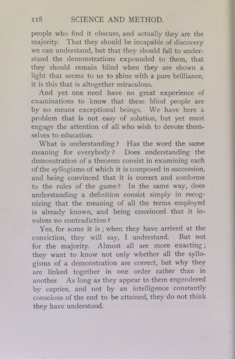 people who find it obscure, and actually they are the majority. That they should be incapable of discovery we can understand, but that they should fail to under- stand the demonstrations expounded to them, that they should remain blind when they are shown a light that seems to us to shine with a pure brilliance, it is this that is altogether miraculous. And yet one need have no great experience of examinations to know that these blind people are by no means exceptional beings. We have here a problem that is not easy of solution, but yet must engage the attention of all who wish to devote them- selves to education. What is understanding? Has the word the same meaning for everybody ? Does understanding the demonstration of a theorem consist in examining each of the syllogisms of which it is composed in succession, and being convinced that it is correct and conforms to the rules of the game? In the same way, does understanding a definition consist simply in recog- nizing that the meaning of all the terms employed is already known, and being convinced that it in- volves no contradiction ? Yes, for some it is ; when they have arrived at the conviction, they will say, I understand. But not for the majority. Almost all are more exacting; they want to know not only whether all the syllo- gisms of a demonstration are correct, but why they are linked together in one order rather than in another. As long as they appear to them engendered by caprice, and not by an intelligence constantly conscious of the end to be attained, they do not think they have understood.