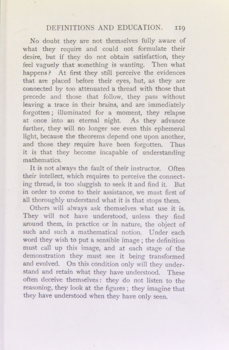 No doubt they are not themselves fully aware of what they require and could not formulate their desire, but if they do not obtain satisfaction, they feel vaguely that something is wanting. Then what happens ? At first they still perceive the evidences that are placed before their eyes, but, as they are connected by too attenuated a thread with those that precede and those that follow, they pass without leaving a trace in their brains, and are immediately forgotten; illuminated for a moment, they relapse at once into an eternal night. As they advance further, they will no longer see even this ephemeral light, because the theorems depend one upon another, and those they require have been forgotten. Thus it is that they become incapable of understanding mathematics. It is not always the fault of their instructor. Often their intellect, which requires to perceive the connect- ing thread, is too sluggish to seek it and find it. But in order to come to their assistance, we must first of all thoroughly understand what it is that stops them. Others will always ask themselves what use it is. They will not have understood, unless they find around them, in practice or in nature, the object of such and such a mathematical notion. Under each word they wish to put a sensible image ; the definition must call up this image, and at each stage of the demonstration they must see it being transformed and evolved. On this condition only will they under- stand and retain what they have understood. These often deceive themselves: they do not listen to the reasoning, they look at the figures ; they imagine that they have understood when they have only seen.