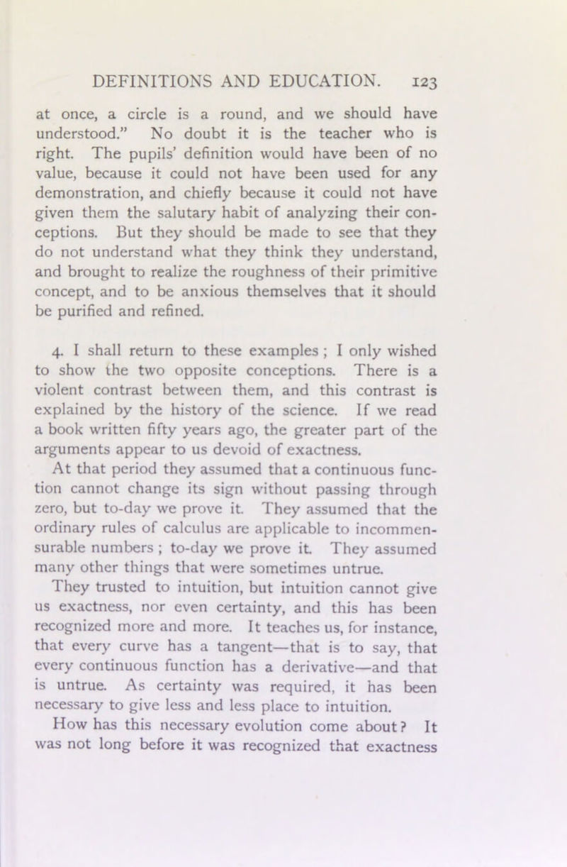 at once, a circle is a round, and we should have understood.” No doubt it is the teacher who is right. The pupils’ definition would have been of no value, because it could not have been used for any demonstration, and chiefly because it could not have given them the salutary habit of analyzing their con- ceptions. But they should be made to see that they do not understand what they think they understand, and brought to realize the roughness of their primitive concept, and to be anxious themselves that it should be purified and refined. 4. I shall return to these examples ; I only wished to show the two opposite conceptions. There is a violent contrast between them, and this contrast is explained by the history of the science. If we read a book written fifty years ago, the greater part of the arguments appear to us devoid of exactness. At that period they assumed that a continuous func- tion cannot change its sign without passing through zero, but to-day we prove it. They assumed that the ordinary rules of calculus are applicable to incommen- surable numbers ; to-day we prove it They assumed many other things that were sometimes untrue. They trusted to intuition, but intuition cannot give us exactness, nor even certainty, and this has been recognized more and more. It teaches us, for instance, that every curve has a tangent—that is to say, that every continuous function has a derivative—and that is untrue. As certainty was required, it has been necessary to give less and less place to intuition. How has this necessary evolution come about ? It was not long before it was recognized that exactness