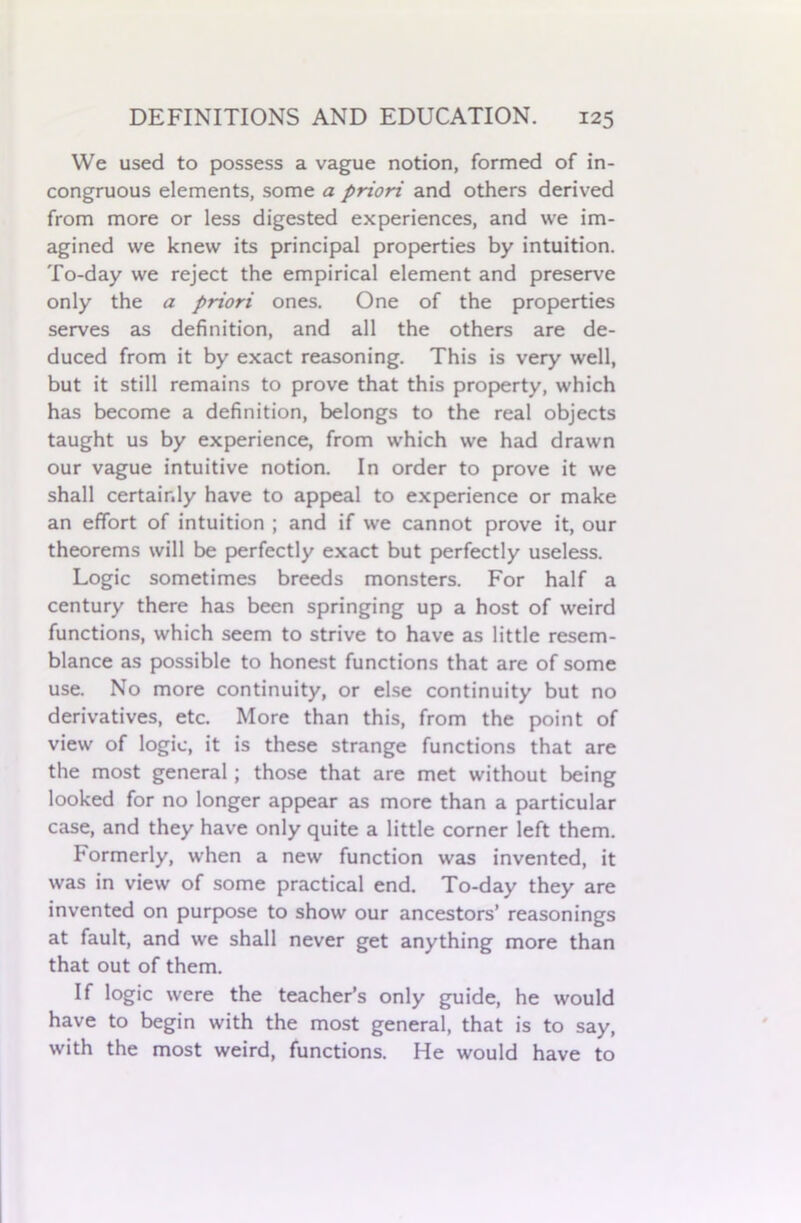 We used to possess a vague notion, formed of in- congruous elements, some a priori and others derived from more or less digested experiences, and we im- agined we knew its principal properties by intuition. To-day we reject the empirical element and preserve only the a priori ones. One of the properties serves as definition, and all the others are de- duced from it by exact reasoning. This is very well, but it still remains to prove that this property, which has become a definition, belongs to the real objects taught us by experience, from which we had drawn our vague intuitive notion. In order to prove it we shall certainly have to appeal to experience or make an effort of intuition ; and if we cannot prove it, our theorems will be perfectly exact but perfectly useless. Logic sometimes breeds monsters. For half a century there has been springing up a host of weird functions, which seem to strive to have as little resem- blance as possible to honest functions that are of some use. No more continuity, or else continuity but no derivatives, etc. More than this, from the point of view of logic, it is these strange functions that are the most general; those that are met without being looked for no longer appear as more than a particular case, and they have only quite a little corner left them. Formerly, when a new function was invented, it was in view of some practical end. To-day they are invented on purpose to show our ancestors’ reasonings at fault, and we shall never get anything more than that out of them. If logic were the teacher’s only guide, he would have to begin with the most general, that is to say, with the most weird, functions. He would have to