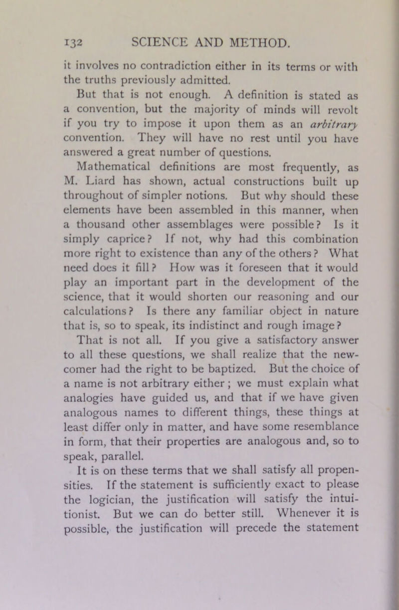 it involves no contradiction either in its terms or with the truths previously admitted. But that is not enough. A definition is stated as a convention, but the majority of minds will revolt if you try to impose it upon them as an arbitrary convention. They will have no rest until you have answered a great number of questions. Mathematical definitions are most frequently, as M. Liard has shown, actual constructions built up throughout of simpler notions. But why should these elements have been assembled in this manner, when a thousand other assemblages were possible ? Is it simply caprice? If not, why had this combination more right to existence than any of the others ? What need does it fill ? How was it foreseen that it would play an important part in the development of the science, that it would shorten our reasoning and our calculations? Is there any familiar object in nature that is, so to speak, its indistinct and rough image? That is not all. If you give a satisfactory answer to all these questions, we shall realize that the new- comer had the right to be baptized. But the choice of a name is not arbitrary either; we must explain what analogies have guided us, and that if we have given analogous names to different things, these things at least differ only in matter, and have some resemblance in form, that their properties are analogous and, so to speak, parallel. It is on these terms that we shall satisfy all propen- sities. If the statement is sufficiently exact to please the logician, the justification will satisfy the intui- tionist. But we can do better still. Whenever it is possible, the justification will precede the statement