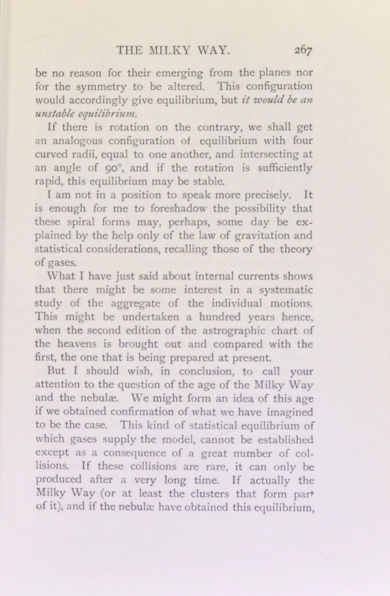 be no reason for their emerging from the planes nor for the symmetry to be altered. This configuration would accordingly give equilibrium, but it would be an unstable equilibrium. If there is rotation on the contrary, we shall get an analogous configuration of equilibrium with four curved radii, equal to one another, and intersecting at an angle of 90°, and if the rotation is sufficiently rapid, this equilibrium may be stable. I am not in a position to speak more precisely. It is enough for me to foreshadow the possibility that these spiral forms may, perhaps, some day be ex- plained by the help only of the law of gravitation and statistical considerations, recalling those of the theory of gases. What I have just said about internal currents shows that there might be some interest in a systematic study of the aggregate of the individual motions. This might be undertaken a hundred years hence, when the second edition of the astrographic chart of the heavens is brought out and compared with the first, the one that is being prepared at present. But I should wish, in conclusion, to call your attention to the question of the age of the Milky Way and the nebulze. We might form an idea of this age if we obtained confirmation of what we have imagined to be the case. This kind of statistical equilibrium of which gases supply the model, cannot be established except as a consequence of a great number of col- lisions. If these collisions are rare, it can only be produced after a very long time. If actually the Milky Way (or at least the clusters that form part of it), and if the nebulze have obtained this equilibrium,