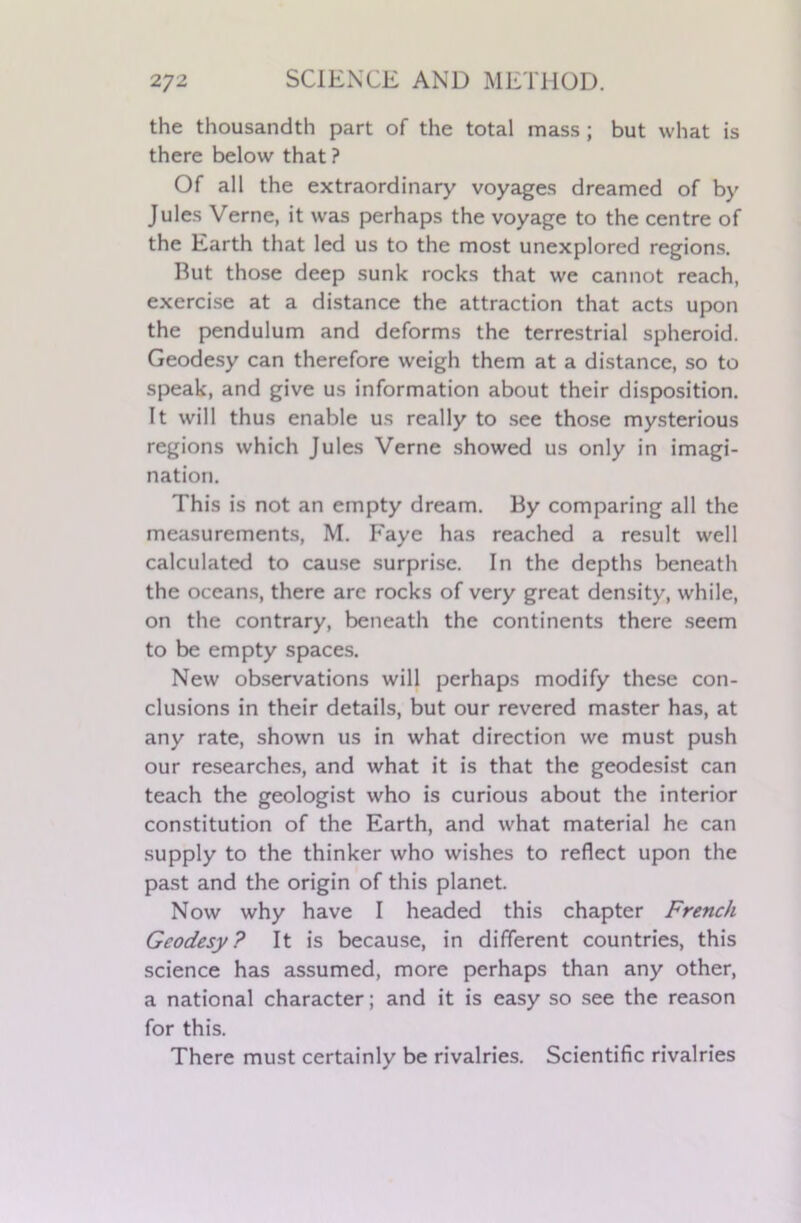 the thousandth part of the total mass ; but what is there below that ? Of all the extraordinary voyages dreamed of by Jules Verne, it was perhaps the voyage to the centre of the Earth that led us to the most unexplored regions. But those deep sunk rocks that we cannot reach, exercise at a distance the attraction that acts upon the pendulum and deforms the terrestrial spheroid. Geodesy can therefore weigh them at a distance, so to speak, and give us information about their disposition. It will thus enable us really to see those mysterious regions which Jules Verne showed us only in imagi- nation. This is not an empty dream. By comparing all the measurements, M. Faye has reached a result well calculated to cause surprise. In the depths beneath the oceans, there arc rocks of very great density, while, on the contrary, beneath the continents there seem to be empty spaces. New observations will perhaps modify these con- clusions in their details, but our revered master has, at any rate, shown us in what direction we must push our researches, and what it is that the geodesist can teach the geologist who is curious about the interior constitution of the Earth, and what material he can supply to the thinker who wishes to reflect upon the past and the origin of this planet. Now why have I headed this chapter French Geodesy? It is because, in different countries, this science has assumed, more perhaps than any other, a national character; and it is easy so see the reason for this. There must certainly be rivalries. Scientific rivalries