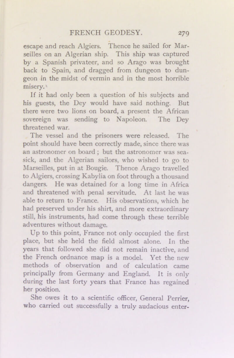 escape and reach Algiers. Thence he sailed for Mar- seilles on an Algerian ship. This ship was captured by a Spanish privateer, and so Arago was brought back to Spain, and dragged from dungeon to dun- geon in the midst of vermin and in the most horrible misery. * If it had only been a question of his subjects and his guests, the Dey would have said nothing. But there were two lions on board, a present the African sovereign was sending to Napoleon. The Dey threatened war. The vessel and the prisoners were released. The point should have been correctly made, since there was an astronomer on board ; but the astronomer was sea- sick, and the Algerian sailors, who wished to go to Marseilles, put in at Bougie. Thence Arago travelled to Algiers, crossing Kabylia on foot through a thousand dangers. He was detained for a long time in Africa and threatened with penal servitude. At last he was able to return to France. His observations, which he had preserved under his shirt, and more extraordinary still, his instruments, had come through these terrible adventures without damage. Up to this point, France not only occupied the first place, but she held the field almost alone. In the years that followed she did not remain inactive, and the French ordnance map is a model. Yet the new methods of observation and of calculation came principally from Germany and England. It is only during the last forty years that France has regained her position. She owes it to a scientific officer, General Perrier, who carried out successfully a truly audacious enter-