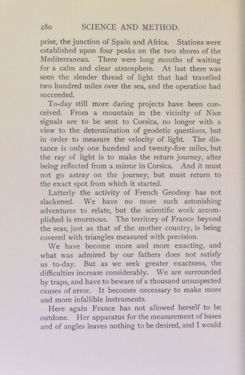 prise, the junction of Spain and Africa. Stations were established upon four peaks on the two shores of the Mediterranean. There were long months of waiting for a calm and clear atmosphere. At last there was seen the slender thread of light that had travelled two hundred miles over the sea, and the operation had succeeded. To-day still more daring projects have been con- ceived. From a mountain in the vicinity of Nice signals are to be sent to Corsica, no longer with a view to the determination of geodetic questions, but in order to measure the velocity of light. The dis- tance is only one hundred and twenty-five miles, but the ray of light is to make the return journey, after being reflected from a mirror in Corsica. And it must not go astray on the journey, but must return to the exact spot from which it started. Latterly the activity of French Geodesy has not slackened. We have no more such astonishing adventures to relate, but the scientific work accom- plished is enormous. The territory of France beyond the seas, just as that of the mother country, is being covered with triangles measured with precision. We have become more and more exacting, and what was admired by our fathers does not satisfy us to-day. But as we seek greater exactness, the difficulties increase considerably. We are surrounded by traps, and have to beware of a thousand unsuspected causes of error. It becomes necessary to make more and more infallible instruments. Here again France has not allowed herself to be outdone. Her apparatus for the measurement of bases and of angles leaves nothing to be desired, and I would