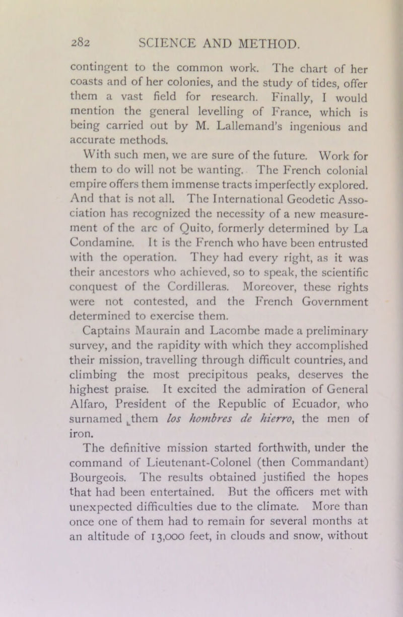 contingent to the common work. The chart of her coasts and of her colonies, and the study of tides, offer them a vast field for research. Finally, I would mention the general levelling of France, which is being carried out by M. Lallemand’s ingenious and accurate methods. With such men, we are sure of the future. Work for them to do will not be wanting. The French colonial empire offers them immense tracts imperfectly explored. And that is not all. The International Geodetic Asso- ciation has recognized the necessity of a new measure- ment of the arc of Quito, formerly determined by La Condamine. It is the French who have been entrusted with the operation. They had every right, as it was their ancestors who achieved, so to speak, the scientific conquest of the Cordilleras. Moreover, these rights were not contested, and the French Government determined to exercise them. Captains Maurain and Lacombe made a preliminary survey, and the rapidity with which they accomplished their mission, travelling through difficult countries, and climbing the most precipitous peaks, deserves the highest praise. It excited the admiration of General Alfaro, President of the Republic of Ecuador, who surnamed Lthem los hovibres de hierro, the men of iron. The definitive mission started forthwith, under the command of Lieutenant-Colonel (then Commandant) Bourgeois. The results obtained justified the hopes that had been entertained. But the officers met with unexpected difficulties due to the climate. More than once one of them had to remain for several months at an altitude of 13,000 feet, in clouds and snow, without