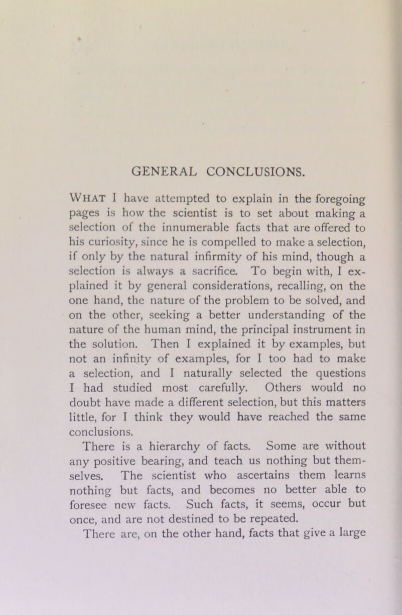 What I have attempted to explain in the foregoing pages is how the scientist is to set about making a selection of the innumerable facts that are offered to his curiosity, since he is compelled to make a selection, if only by the natural infirmity of his mind, though a selection is always a sacrifice. To begin with, I ex- plained it by general considerations, recalling, on the one hand, the nature of the problem to be solved, and on the other, seeking a better understanding of the nature of the human mind, the principal instrument in the solution. Then I explained it by examples, but not an infinity of examples, for I too had to make a selection, and I naturally selected the questions I had studied most carefully. Others would no doubt have made a different selection, but this matters little, for I think they would have reached the same conclusions. There is a hierarchy of facts. Some are without any positive bearing, and teach us nothing but them- selves. The scientist who ascertains them learns nothing but facts, and becomes no better able to foresee new facts. Such facts, it seems, occur but once, and are not destined to be repeated. There are, on the other hand, facts that give a large